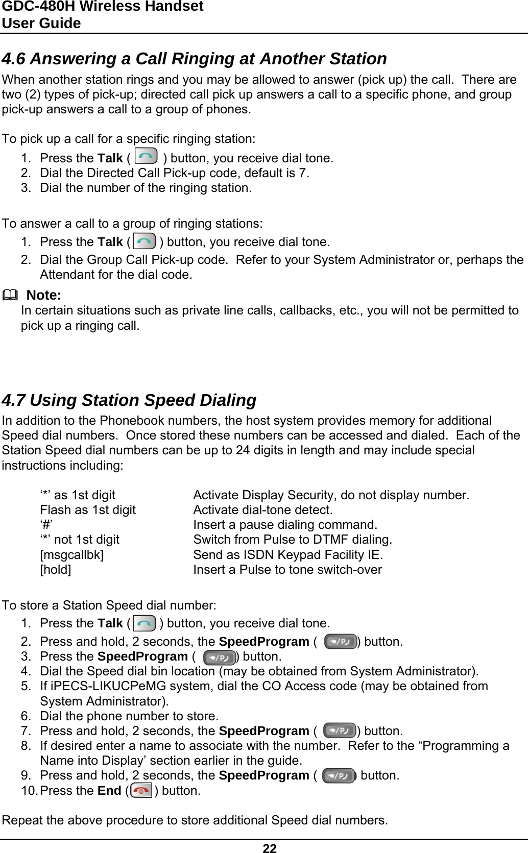 GDC-480H Wireless Handset User Guide   22  4.6 Answering a Call Ringing at Another Station When another station rings and you may be allowed to answer (pick up) the call.  There are two (2) types of pick-up; directed call pick up answers a call to a specific phone, and group pick-up answers a call to a group of phones.  To pick up a call for a specific ringing station: 1. Press the Talk (         ) button, you receive dial tone. 2.  Dial the Directed Call Pick-up code, default is 7. 3.  Dial the number of the ringing station.   To answer a call to a group of ringing stations: 1. Press the Talk (        ) button, you receive dial tone. 2.  Dial the Group Call Pick-up code.  Refer to your System Administrator or, perhaps the Attendant for the dial code.    Note: In certain situations such as private line calls, callbacks, etc., you will not be permitted to pick up a ringing call.    4.7 Using Station Speed Dialing In addition to the Phonebook numbers, the host system provides memory for additional Speed dial numbers.  Once stored these numbers can be accessed and dialed.  Each of the Station Speed dial numbers can be up to 24 digits in length and may include special instructions including:    ‘*’ as 1st digit     Activate Display Security, do not display number.   Flash as 1st digit    Activate dial-tone detect.  ‘#’    Insert a pause dialing command.   ‘*’ not 1st digit    Switch from Pulse to DTMF dialing.   [msgcallbk]      Send as ISDN Keypad Facility IE.  [hold]    Insert a Pulse to tone switch-over   To store a Station Speed dial number: 1. Press the Talk (        ) button, you receive dial tone. 2.  Press and hold, 2 seconds, the SpeedProgram (           ) button. 3. Press the SpeedProgram (           ) button. 4.  Dial the Speed dial bin location (may be obtained from System Administrator). 5.  If iPECS-LIKUCPeMG system, dial the CO Access code (may be obtained from System Administrator). 6.  Dial the phone number to store. 7.  Press and hold, 2 seconds, the SpeedProgram (           ) button. 8.  If desired enter a name to associate with the number.  Refer to the “Programming a Name into Display’ section earlier in the guide. 9.  Press and hold, 2 seconds, the SpeedProgram (          ) button. 10. Press  the  End (       ) button.  Repeat the above procedure to store additional Speed dial numbers. 