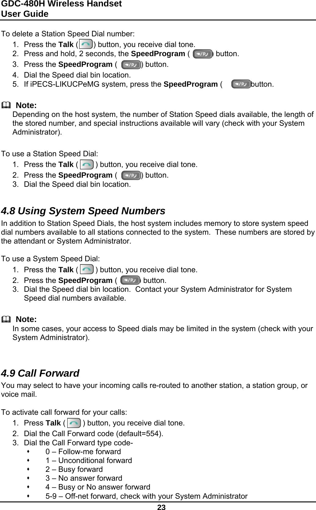 GDC-480H Wireless Handset User Guide   23  To delete a Station Speed Dial number: 1. Press the Talk (       ) button, you receive dial tone. 2.  Press and hold, 2 seconds, the SpeedProgram (          ) button. 3. Press the SpeedProgram (           ) button. 4.  Dial the Speed dial bin location. 5.  If iPECS-LIKUCPeMG system, press the SpeedProgram (           ) button.     Note: Depending on the host system, the number of Station Speed dials available, the length of the stored number, and special instructions available will vary (check with your System Administrator).   To use a Station Speed Dial: 1. Press the Talk (        ) button, you receive dial tone. 2. Press the SpeedProgram (           ) button. 3.  Dial the Speed dial bin location.  4.8 Using System Speed Numbers In addition to Station Speed Dials, the host system includes memory to store system speed dial numbers available to all stations connected to the system.  These numbers are stored by the attendant or System Administrator.  To use a System Speed Dial: 1. Press the Talk (        ) button, you receive dial tone. 2. Press the SpeedProgram (          ) button. 3.  Dial the Speed dial bin location.  Contact your System Administrator for System Speed dial numbers available.     Note: In some cases, your access to Speed dials may be limited in the system (check with your System Administrator).   4.9 Call Forward You may select to have your incoming calls re-routed to another station, a station group, or voice mail.  To activate call forward for your calls: 1. Press Talk (        ) button, you receive dial tone. 2.  Dial the Call Forward code (default=554). 3.  Dial the Call Forward type code-   0 – Follow-me forward   1 – Unconditional forward   2 – Busy forward   3 – No answer forward   4 – Busy or No answer forward   5-9 – Off-net forward, check with your System Administrator 