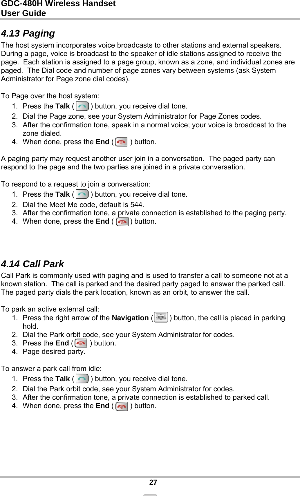 GDC-480H Wireless Handset User Guide   27  4.13 Paging The host system incorporates voice broadcasts to other stations and external speakers.  During a page, voice is broadcast to the speaker of idle stations assigned to receive the page.  Each station is assigned to a page group, known as a zone, and individual zones are paged.  The Dial code and number of page zones vary between systems (ask System Administrator for Page zone dial codes).  To Page over the host system: 1. Press the Talk (        ) button, you receive dial tone. 2.  Dial the Page zone, see your System Administrator for Page Zones codes. 3.  After the confirmation tone, speak in a normal voice; your voice is broadcast to the zone dialed. 4.  When done, press the End (        ) button.  A paging party may request another user join in a conversation.  The paged party can respond to the page and the two parties are joined in a private conversation.  To respond to a request to join a conversation: 1. Press the Talk (        ) button, you receive dial tone. 2.  Dial the Meet Me code, default is 544. 3.  After the confirmation tone, a private connection is established to the paging party. 4.  When done, press the End (        ) button.    4.14 Call Park Call Park is commonly used with paging and is used to transfer a call to someone not at a known station.  The call is parked and the desired party paged to answer the parked call.  The paged party dials the park location, known as an orbit, to answer the call.  To park an active external call: 1.  Press the right arrow of the Navigation (        ) button, the call is placed in parking hold. 2.  Dial the Park orbit code, see your System Administrator for codes. 3. Press the End (        ) button. 4.  Page desired party.  To answer a park call from idle: 1. Press the Talk (        ) button, you receive dial tone. 2.  Dial the Park orbit code, see your System Administrator for codes. 3.  After the confirmation tone, a private connection is established to parked call. 4.  When done, press the End (        ) button.      