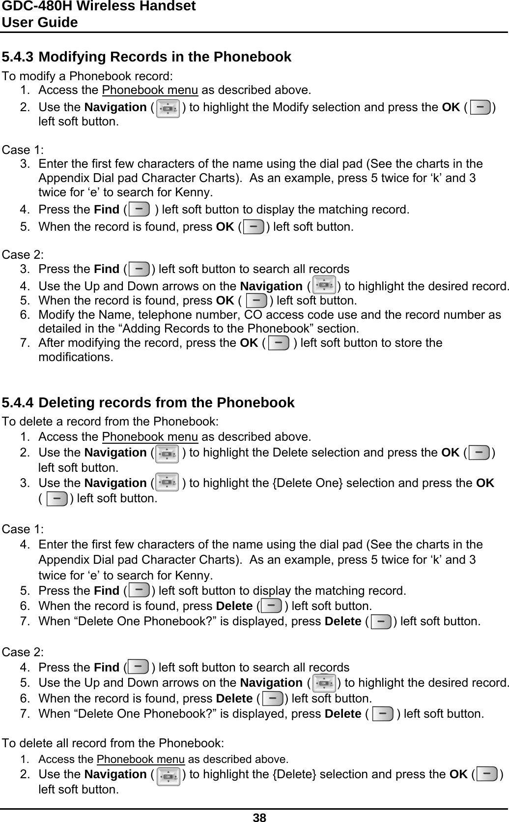 GDC-480H Wireless Handset User Guide   38  5.4.3 Modifying Records in the Phonebook To modify a Phonebook record: 1.  Access the Phonebook menu as described above. 2. Use the Navigation (        ) to highlight the Modify selection and press the OK (       ) left soft button.  Case 1: 3.  Enter the first few characters of the name using the dial pad (See the charts in the Appendix Dial pad Character Charts).  As an example, press 5 twice for ‘k’ and 3 twice for ‘e’ to search for Kenny. 4. Press the Find (        ) left soft button to display the matching record. 5.  When the record is found, press OK (       ) left soft button.  Case 2: 3. Press the Find (       ) left soft button to search all records 4.  Use the Up and Down arrows on the Navigation (       ) to highlight the desired record. 5.  When the record is found, press OK (        ) left soft button. 6.  Modify the Name, telephone number, CO access code use and the record number as detailed in the “Adding Records to the Phonebook” section. 7.  After modifying the record, press the OK (        ) left soft button to store the modifications.   5.4.4 Deleting records from the Phonebook To delete a record from the Phonebook: 1.  Access the Phonebook menu as described above. 2. Use the Navigation (        ) to highlight the Delete selection and press the OK (       ) left soft button. 3. Use the Navigation (        ) to highlight the {Delete One} selection and press the OK (        ) left soft button.  Case 1: 4.  Enter the first few characters of the name using the dial pad (See the charts in the Appendix Dial pad Character Charts).  As an example, press 5 twice for ‘k’ and 3 twice for ‘e’ to search for Kenny. 5. Press the Find (       ) left soft button to display the matching record. 6.  When the record is found, press Delete (       ) left soft button. 7.  When “Delete One Phonebook?” is displayed, press Delete (       ) left soft button.  Case 2: 4. Press the Find (       ) left soft button to search all records 5.  Use the Up and Down arrows on the Navigation (       ) to highlight the desired record. 6.  When the record is found, press Delete (       ) left soft button. 7.  When “Delete One Phonebook?” is displayed, press Delete (        ) left soft button.  To delete all record from the Phonebook: 1.  Access the Phonebook menu as described above. 2. Use the Navigation (        ) to highlight the {Delete} selection and press the OK (       ) left soft button. 