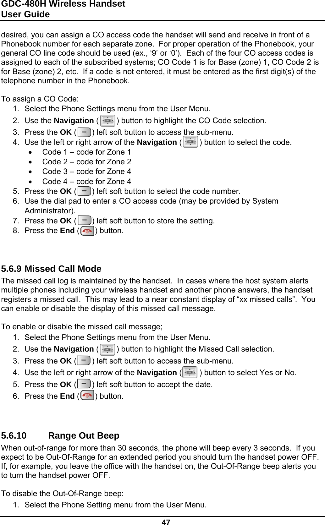 GDC-480H Wireless Handset User Guide   47  desired, you can assign a CO access code the handset will send and receive in front of a Phonebook number for each separate zone.  For proper operation of the Phonebook, your general CO line code should be used (ex., ‘9’ or ‘0’).  Each of the four CO access codes is assigned to each of the subscribed systems; CO Code 1 is for Base (zone) 1, CO Code 2 is for Base (zone) 2, etc.  If a code is not entered, it must be entered as the first digit(s) of the telephone number in the Phonebook.  To assign a CO Code: 1.  Select the Phone Settings menu from the User Menu. 2. Use the Navigation (        ) button to highlight the CO Code selection. 3. Press the OK (       ) left soft button to access the sub-menu. 4.  Use the left or right arrow of the Navigation (        ) button to select the code.   Code 1 – code for Zone 1   Code 2 – code for Zone 2   Code 3 – code for Zone 4   Code 4 – code for Zone 4 5. Press the OK (       ) left soft button to select the code number. 6.  Use the dial pad to enter a CO access code (may be provided by System Administrator). 7. Press the OK (       ) left soft button to store the setting. 8. Press the End (       ) button.    5.6.9 Missed Call Mode The missed call log is maintained by the handset.  In cases where the host system alerts multiple phones including your wireless handset and another phone answers, the handset registers a missed call.  This may lead to a near constant display of “xx missed calls”.  You can enable or disable the display of this missed call message.  To enable or disable the missed call message; 1.  Select the Phone Settings menu from the User Menu. 2. Use the Navigation (        ) button to highlight the Missed Call selection. 3. Press the OK (       ) left soft button to access the sub-menu. 4.  Use the left or right arrow of the Navigation (        ) button to select Yes or No. 5. Press the OK (       ) left soft button to accept the date. 6. Press the End (       ) button.    5.6.10  Range Out Beep When out-of-range for more than 30 seconds, the phone will beep every 3 seconds.  If you expect to be Out-Of-Range for an extended period you should turn the handset power OFF.  If, for example, you leave the office with the handset on, the Out-Of-Range beep alerts you to turn the handset power OFF.  To disable the Out-Of-Range beep: 1.  Select the Phone Setting menu from the User Menu. 