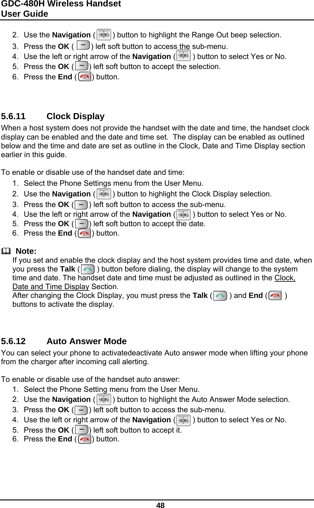 GDC-480H Wireless Handset User Guide   48  2. Use the Navigation (        ) button to highlight the Range Out beep selection. 3. Press the OK (        ) left soft button to access the sub-menu. 4.  Use the left or right arrow of the Navigation (        ) button to select Yes or No. 5. Press the OK (       ) left soft button to accept the selection. 6. Press the End (       ) button.    5.6.11 Clock Display When a host system does not provide the handset with the date and time, the handset clock display can be enabled and the date and time set.  The display can be enabled as outlined below and the time and date are set as outline in the Clock, Date and Time Display section earlier in this guide.  To enable or disable use of the handset date and time: 1.  Select the Phone Settings menu from the User Menu. 2. Use the Navigation (        ) button to highlight the Clock Display selection. 3. Press the OK (       ) left soft button to access the sub-menu. 4.  Use the left or right arrow of the Navigation (        ) button to select Yes or No. 5. Press the OK (       ) left soft button to accept the date. 6. Press the End (       ) button.    Note: If you set and enable the clock display and the host system provides time and date, when you press the Talk (        ) button before dialing, the display will change to the system time and date. The handset date and time must be adjusted as outlined in the Clock, Date and Time Display Section. After changing the Clock Display, you must press the Talk (        ) and End (        ) buttons to activate the display.    5.6.12 Auto Answer Mode You can select your phone to activatedeactivate Auto answer mode when lifting your phone from the charger after incoming call alerting.   To enable or disable use of the handset auto answer: 1.  Select the Phone Setting menu from the User Menu. 2. Use the Navigation (        ) button to highlight the Auto Answer Mode selection. 3. Press the OK (       ) left soft button to access the sub-menu. 4.  Use the left or right arrow of the Navigation (        ) button to select Yes or No. 5. Press the OK (       ) left soft button to accept it. 6. Press the End (       ) button.    