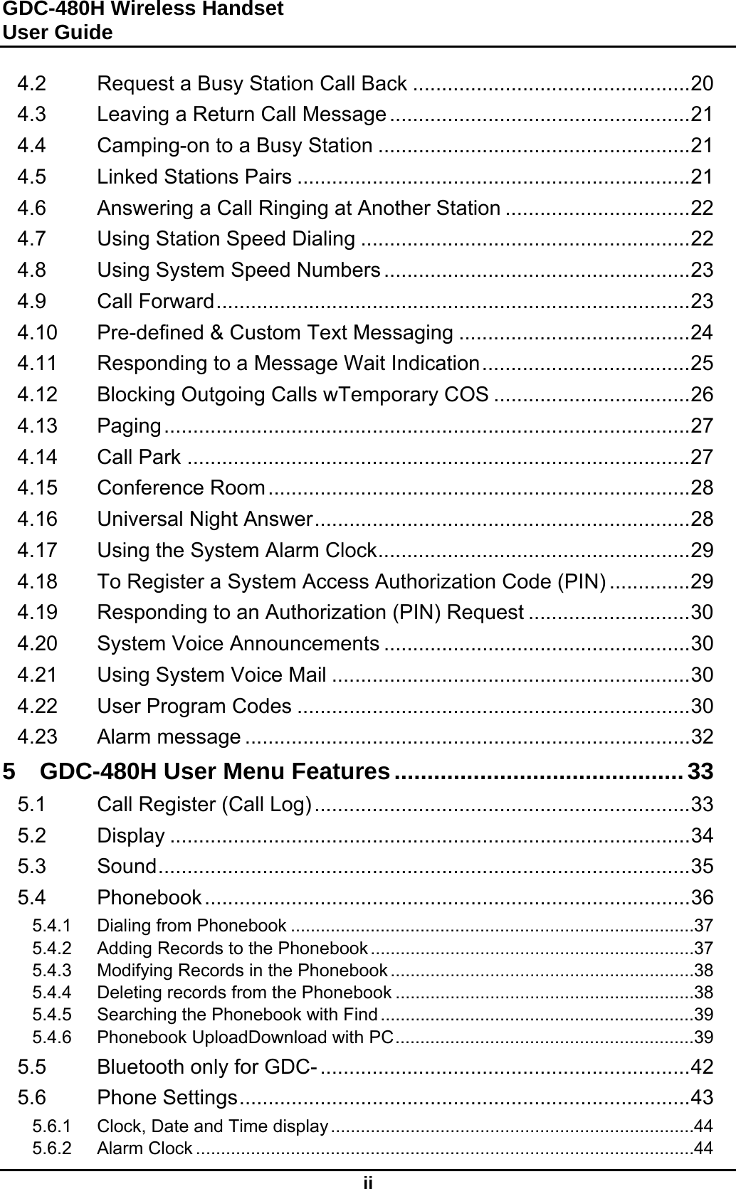 GDC-480H Wireless Handset User Guide  ii 4.2 Request a Busy Station Call Back ................................................ 20 4.3 Leaving a Return Call Message .................................................... 21 4.4 Camping-on to a Busy Station ...................................................... 21 4.5 Linked Stations Pairs .................................................................... 21 4.6 Answering a Call Ringing at Another Station ................................ 22 4.7 Using Station Speed Dialing ......................................................... 22 4.8 Using System Speed Numbers ..................................................... 23 4.9 Call Forward .................................................................................. 23 4.10 Pre-defined &amp; Custom Text Messaging ........................................ 24 4.11 Responding to a Message Wait Indication .................................... 25 4.12 Blocking Outgoing Calls wTemporary COS .................................. 26 4.13 Paging ........................................................................................... 27 4.14 Call Park ....................................................................................... 27 4.15 Conference Room ......................................................................... 28 4.16 Universal Night Answer ................................................................. 28 4.17 Using the System Alarm Clock ...................................................... 29 4.18 To Register a System Access Authorization Code (PIN) .............. 29 4.19 Responding to an Authorization (PIN) Request ............................ 30 4.20 System Voice Announcements ..................................................... 30 4.21 Using System Voice Mail .............................................................. 30 4.22 User Program Codes .................................................................... 30 4.23 Alarm message ............................................................................. 32 5 GDC-480H User Menu Features ............................................ 33 5.1 Call Register (Call Log) ................................................................. 33 5.2 Display .......................................................................................... 34 5.3 Sound ............................................................................................ 35 5.4 Phonebook .................................................................................... 36 5.4.1 Dialing from Phonebook ................................................................................. 37 5.4.2 Adding Records to the Phonebook ................................................................. 37 5.4.3 Modifying Records in the Phonebook ............................................................. 38 5.4.4 Deleting records from the Phonebook ............................................................ 38 5.4.5 Searching the Phonebook with Find ............................................................... 39 5.4.6 Phonebook UploadDownload with PC ............................................................ 39 5.5 Bluetooth only for GDC- ................................................................ 42 5.6 Phone Settings .............................................................................. 43 5.6.1 Clock, Date and Time display ......................................................................... 44 5.6.2 Alarm Clock .................................................................................................... 44 