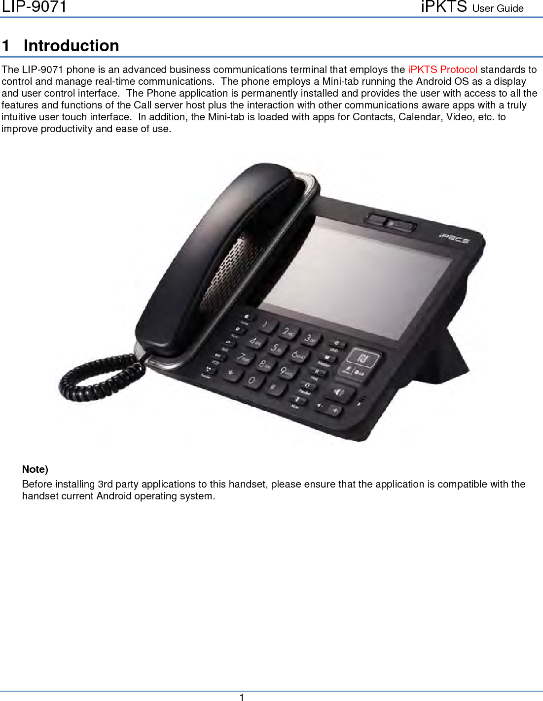 LIP-9071     iPKTS User Guide      1   1  Introduction The LIP-9071 phone is an advanced business communications terminal that employs the iPKTS Protocol standards to control and manage real-time communications.  The phone employs a Mini-tab running the Android OS as a display and user control interface.  The Phone application is permanently installed and provides the user with access to all the features and functions of the Call server host plus the interaction with other communications aware apps with a truly intuitive user touch interface.  In addition, the Mini-tab is loaded with apps for Contacts, Calendar, Video, etc. to improve productivity and ease of use.    Note) Before installing 3rd party applications to this handset, please ensure that the application is compatible with the handset current Android operating system.     