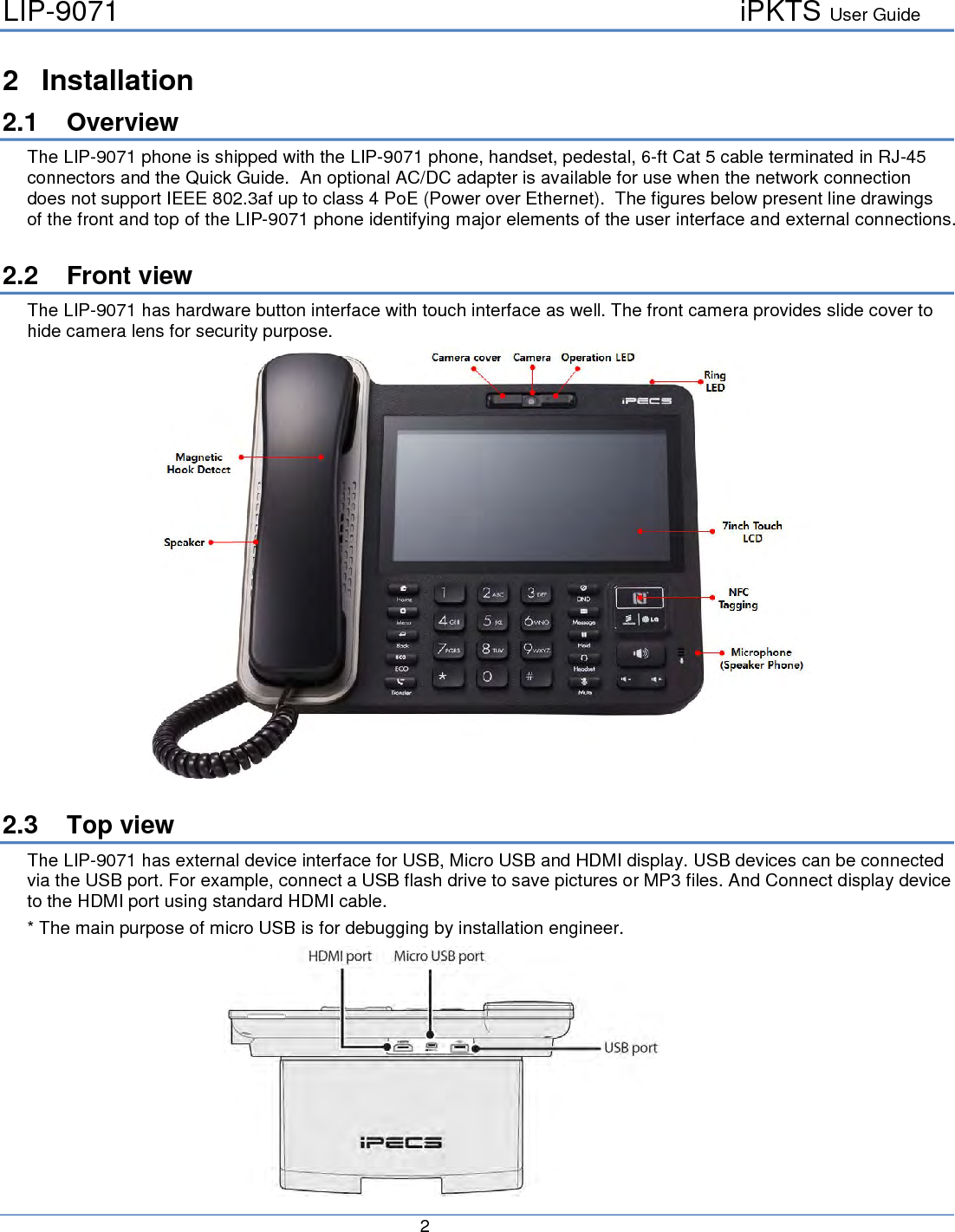 LIP-9071     iPKTS User Guide      2   2  Installation 2.1 Overview The LIP-9071 phone is shipped with the LIP-9071 phone, handset, pedestal, 6-ft Cat 5 cable terminated in RJ-45 connectors and the Quick Guide.  An optional AC/DC adapter is available for use when the network connection does not support IEEE 802.3af up to class 4 PoE (Power over Ethernet).  The figures below present line drawings of the front and top of the LIP-9071 phone identifying major elements of the user interface and external connections.  2.2 Front view The LIP-9071 has hardware button interface with touch interface as well. The front camera provides slide cover to hide camera lens for security purpose.   2.3 Top view The LIP-9071 has external device interface for USB, Micro USB and HDMI display. USB devices can be connected via the USB port. For example, connect a USB flash drive to save pictures or MP3 files. And Connect display device to the HDMI port using standard HDMI cable.  * The main purpose of micro USB is for debugging by installation engineer.            