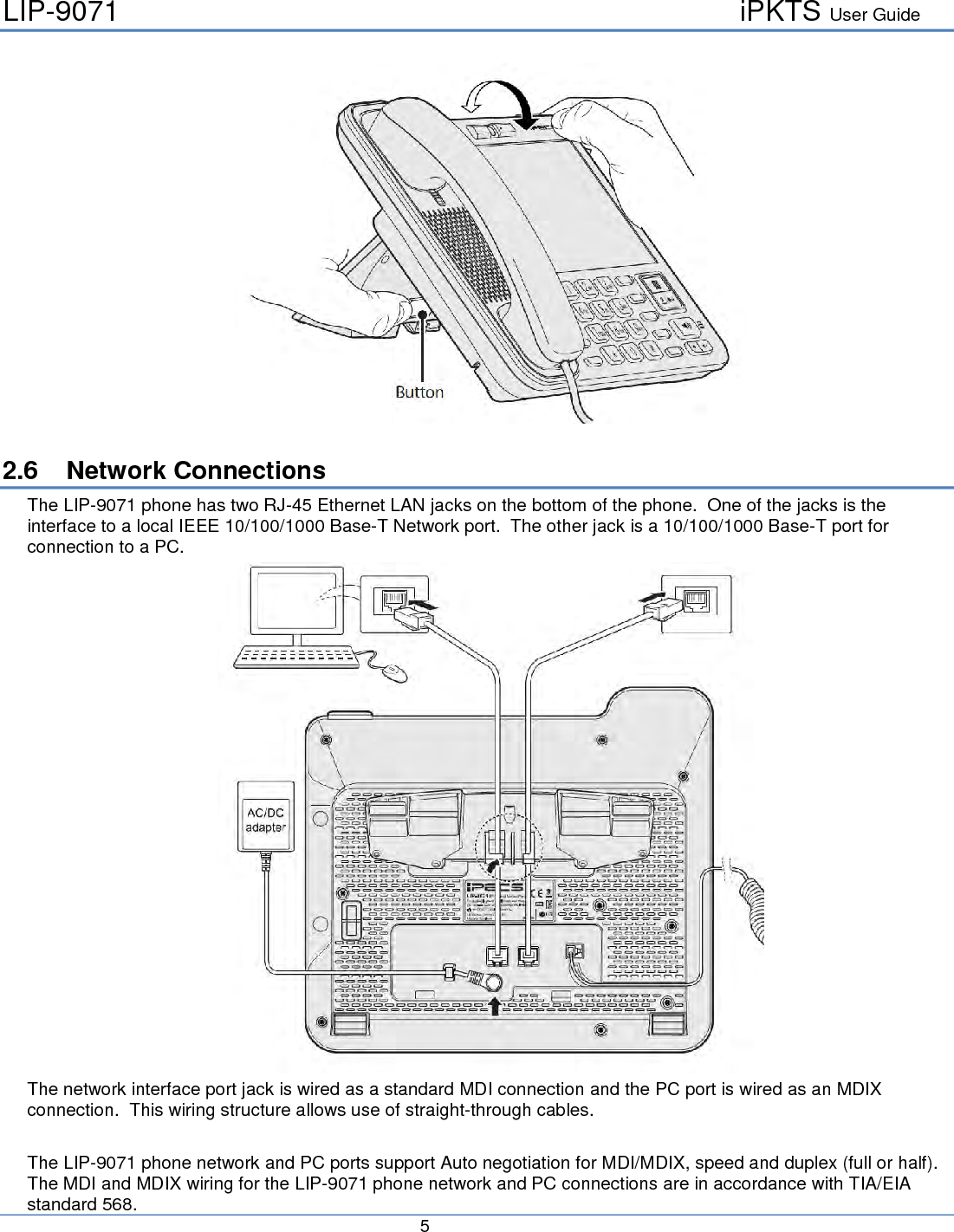 LIP-9071     iPKTS User Guide      5     2.6 Network Connections The LIP-9071 phone has two RJ-45 Ethernet LAN jacks on the bottom of the phone.  One of the jacks is the interface to a local IEEE 10/100/1000 Base-T Network port.  The other jack is a 10/100/1000 Base-T port for connection to a PC.  The network interface port jack is wired as a standard MDI connection and the PC port is wired as an MDIX connection.  This wiring structure allows use of straight-through cables.  The LIP-9071 phone network and PC ports support Auto negotiation for MDI/MDIX, speed and duplex (full or half).  The MDI and MDIX wiring for the LIP-9071 phone network and PC connections are in accordance with TIA/EIA standard 568. 