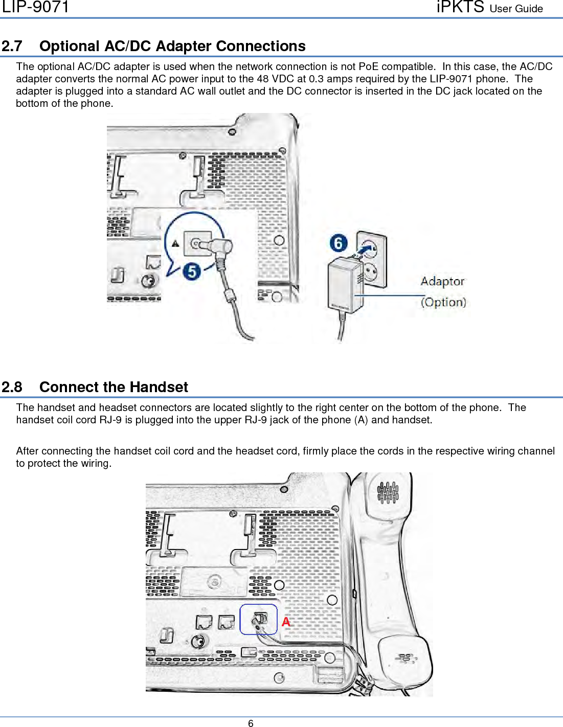 LIP-9071     iPKTS User Guide      6   2.7 Optional AC/DC Adapter Connections The optional AC/DC adapter is used when the network connection is not PoE compatible.  In this case, the AC/DC adapter converts the normal AC power input to the 48 VDC at 0.3 amps required by the LIP-9071 phone.  The adapter is plugged into a standard AC wall outlet and the DC connector is inserted in the DC jack located on the bottom of the phone.    2.8 Connect the Handset The handset and headset connectors are located slightly to the right center on the bottom of the phone.  The handset coil cord RJ-9 is plugged into the upper RJ-9 jack of the phone (A) and handset.   After connecting the handset coil cord and the headset cord, firmly place the cords in the respective wiring channel to protect the wiring.   