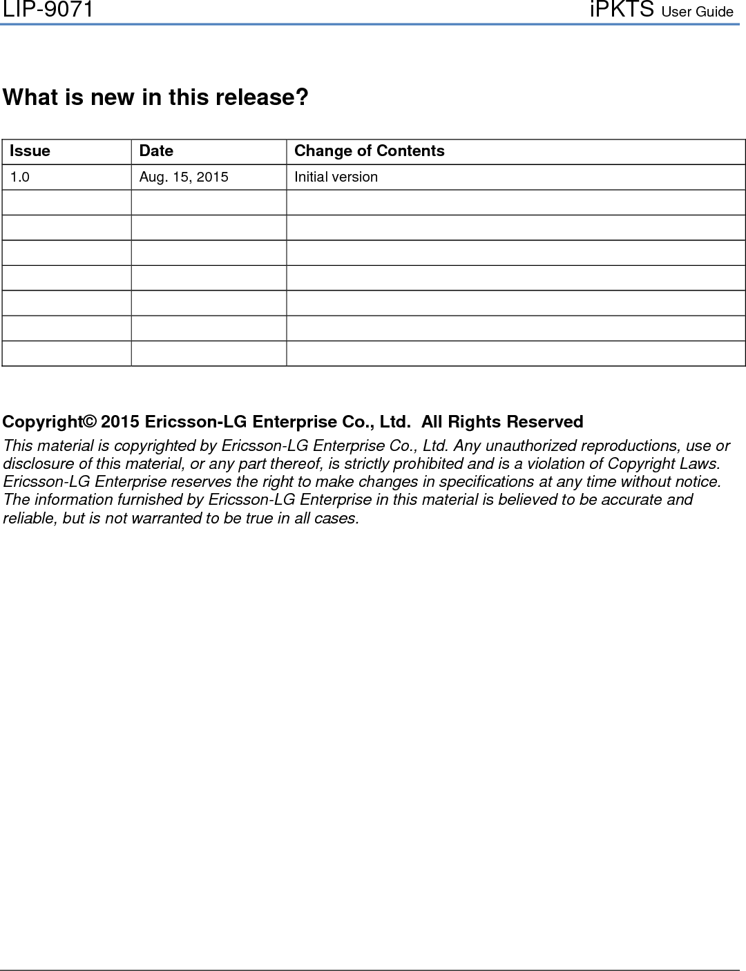 LIP-9071     iPKTS User Guide    What is new in this release?  Issue Date Change of Contents 1.0  Aug. 15, 2015  Initial version                                      Copyright© 2015 Ericsson-LG Enterprise Co., Ltd.  All Rights Reserved This material is copyrighted by Ericsson-LG Enterprise Co., Ltd. Any unauthorized reproductions, use or disclosure of this material, or any part thereof, is strictly prohibited and is a violation of Copyright Laws. Ericsson-LG Enterprise reserves the right to make changes in specifications at any time without notice. The information furnished by Ericsson-LG Enterprise in this material is believed to be accurate and reliable, but is not warranted to be true in all cases.                      
