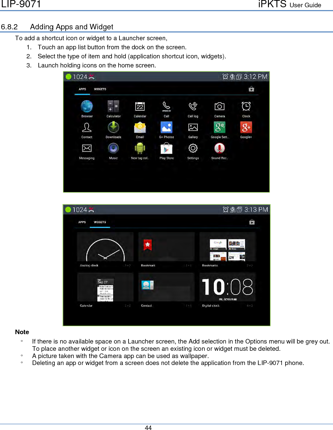 LIP-9071     iPKTS User Guide      44   6.8.2 Adding Apps and Widget To add a shortcut icon or widget to a Launcher screen, 1. Touch an app list button from the dock on the screen. 2. Select the type of item and hold (application shortcut icon, widgets). 3. Launch holding icons on the home screen.    Note ° If there is no available space on a Launcher screen, the Add selection in the Options menu will be grey out.  To place another widget or icon on the screen an existing icon or widget must be deleted. ° A picture taken with the Camera app can be used as wallpaper.  ° Deleting an app or widget from a screen does not delete the application from the LIP-9071 phone.       