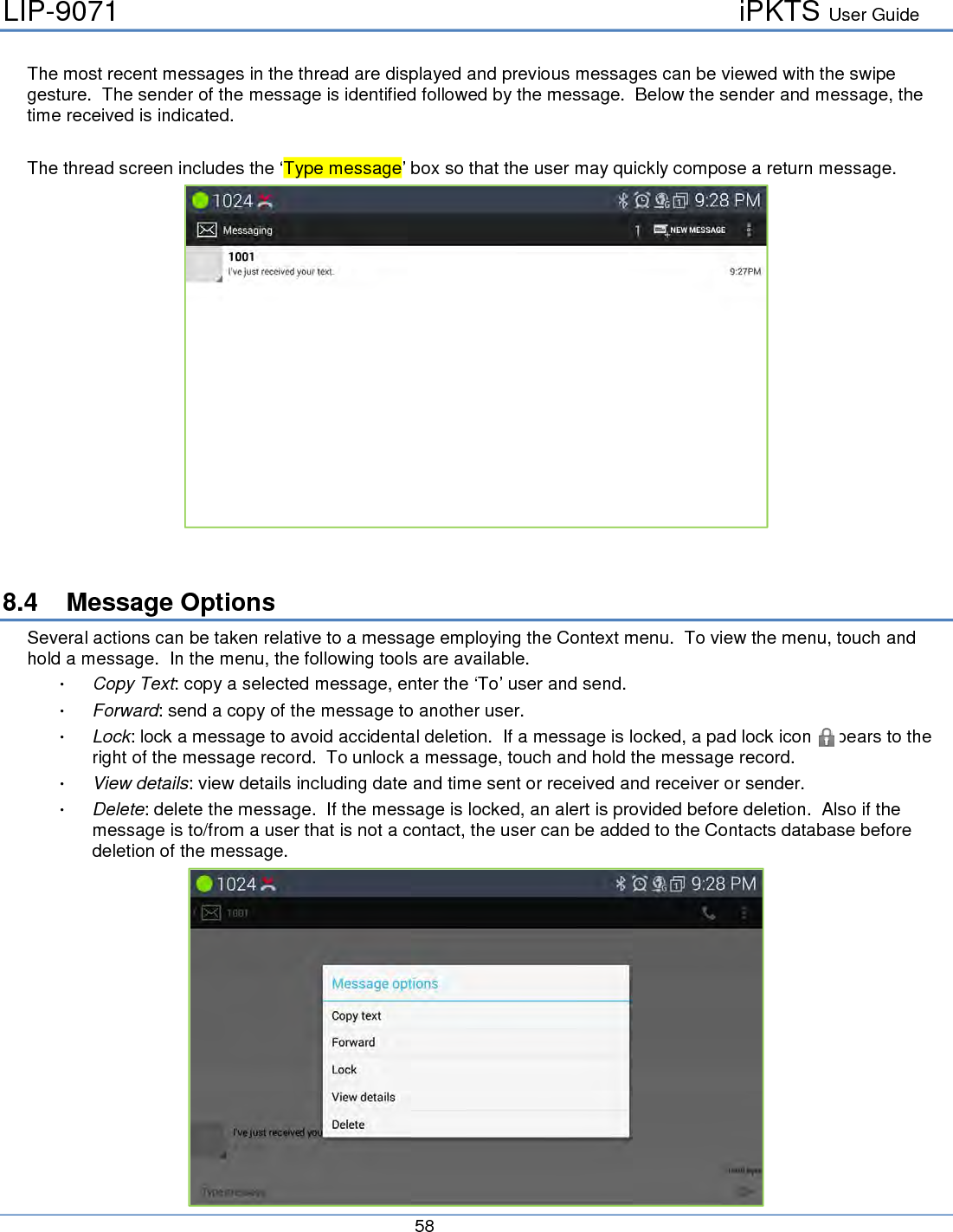 LIP-9071     iPKTS User Guide      58   The most recent messages in the thread are displayed and previous messages can be viewed with the swipe gesture.  The sender of the message is identified followed by the message.  Below the sender and message, the time received is indicated.  The thread screen includes the ‘Type message’ box so that the user may quickly compose a return message.    8.4 Message Options Several actions can be taken relative to a message employing the Context menu.  To view the menu, touch and hold a message.  In the menu, the following tools are available.  Copy Text: copy a selected message, enter the ‘To’ user and send.  Forward: send a copy of the message to another user.  Lock: lock a message to avoid accidental deletion.  If a message is locked, a pad lock icon appears to the right of the message record.  To unlock a message, touch and hold the message record.  View details: view details including date and time sent or received and receiver or sender.  Delete: delete the message.  If the message is locked, an alert is provided before deletion.  Also if the message is to/from a user that is not a contact, the user can be added to the Contacts database before deletion of the message.  