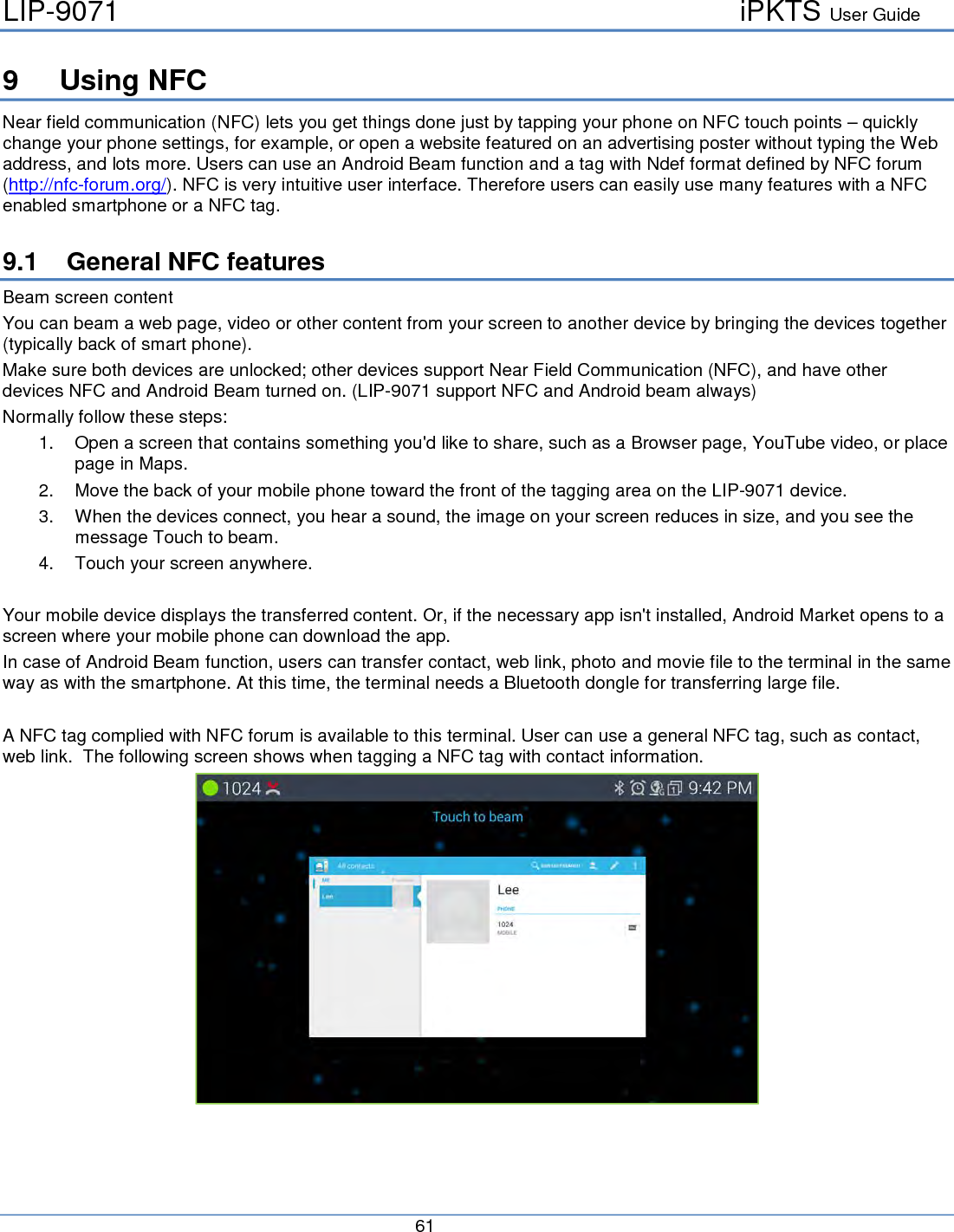 LIP-9071     iPKTS User Guide      61   9  Using NFC Near field communication (NFC) lets you get things done just by tapping your phone on NFC touch points – quickly change your phone settings, for example, or open a website featured on an advertising poster without typing the Web address, and lots more. Users can use an Android Beam function and a tag with Ndef format defined by NFC forum (http://nfc-forum.org/). NFC is very intuitive user interface. Therefore users can easily use many features with a NFC enabled smartphone or a NFC tag.  9.1 General NFC features Beam screen content You can beam a web page, video or other content from your screen to another device by bringing the devices together (typically back of smart phone). Make sure both devices are unlocked; other devices support Near Field Communication (NFC), and have other devices NFC and Android Beam turned on. (LIP-9071 support NFC and Android beam always) Normally follow these steps: 1. Open a screen that contains something you&apos;d like to share, such as a Browser page, YouTube video, or place page in Maps. 2. Move the back of your mobile phone toward the front of the tagging area on the LIP-9071 device. 3. When the devices connect, you hear a sound, the image on your screen reduces in size, and you see the message Touch to beam. 4. Touch your screen anywhere.  Your mobile device displays the transferred content. Or, if the necessary app isn&apos;t installed, Android Market opens to a screen where your mobile phone can download the app. In case of Android Beam function, users can transfer contact, web link, photo and movie file to the terminal in the same way as with the smartphone. At this time, the terminal needs a Bluetooth dongle for transferring large file.  A NFC tag complied with NFC forum is available to this terminal. User can use a general NFC tag, such as contact, web link.  The following screen shows when tagging a NFC tag with contact information.   