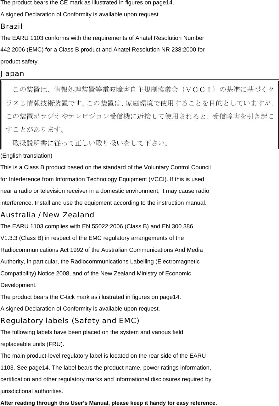 The product bears the CE mark as illustrated in figures on page14. A signed Declaration of Conformity is available upon request. Brazil The EARU 1103 conforms with the requirements of Anatel Resolution Number 442:2006 (EMC) for a Class B product and Anatel Resolution NR 238:2000 for product safety. Japan  (English translation) This is a Class B product based on the standard of the Voluntary Control Council for Interference from Information Technology Equipment (VCCI). If this is used near a radio or television receiver in a domestic environment, it may cause radio interference. Install and use the equipment according to the instruction manual. Australia / New Zealand The EARU 1103 complies with EN 55022:2006 (Class B) and EN 300 386 V1.3.3 (Class B) in respect of the EMC regulatory arrangements of the Radiocommunications Act 1992 of the Australian Communications And Media Authority, in particular, the Radiocommunications Labelling (Electromagnetic Compatibility) Notice 2008, and of the New Zealand Ministry of Economic Development. The product bears the C-tick mark as illustrated in figures on page14. A signed Declaration of Conformity is available upon request. Regulatory labels (Safety and EMC) The following labels have been placed on the system and various field replaceable units (FRU). The main product-level regulatory label is located on the rear side of the EARU 1103. See page14. The label bears the product name, power ratings information, certification and other regulatory marks and informational disclosures required by jurisdictional authorities. After reading through this User’s Manual, please keep it handy for easy reference.  