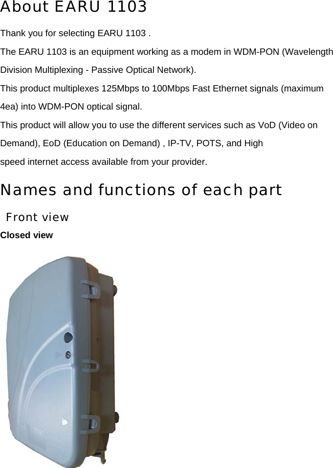 About EARU 1103  Thank you for selecting EARU 1103 . The EARU 1103 is an equipment working as a modem in WDM-PON (Wavelength Division Multiplexing - Passive Optical Network). This product multiplexes 125Mbps to 100Mbps Fast Ethernet signals (maximum 4ea) into WDM-PON optical signal. This product will allow you to use the different services such as VoD (Video on Demand), EoD (Education on Demand) , IP-TV, POTS, and High speed internet access available from your provider. Names and functions of each part Front view Closed view  