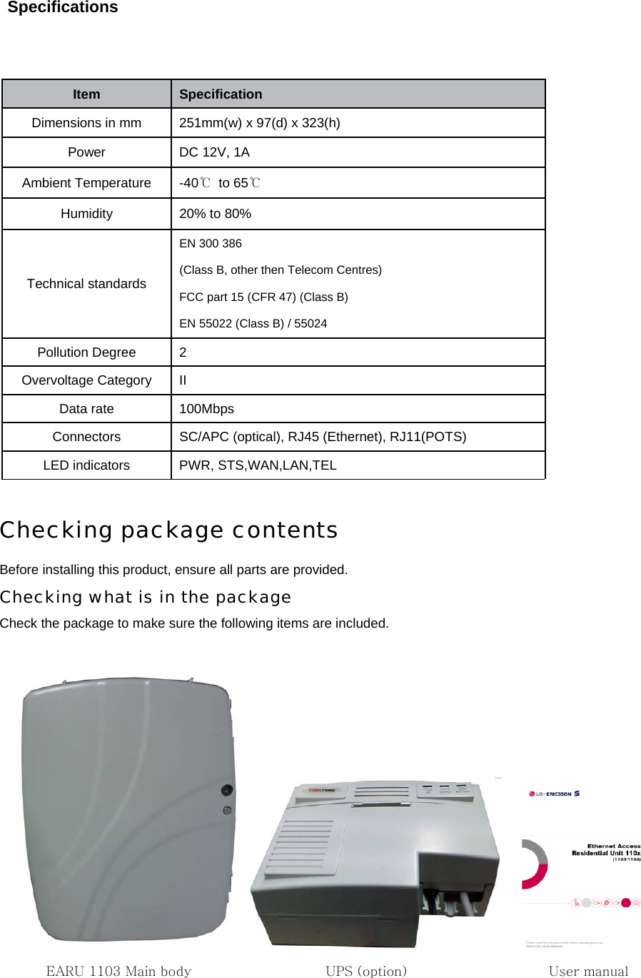 Specifications                  Checking package contents Before installing this product, ensure all parts are provided. Checking what is in the package Check the package to make sure the following items are included.        EARU 1103 Main body                    UPS (option)                   User manualItem   Speciﬁcation   Dimensions in mm    251mm(w) x 97(d) x 323(h)   Power  DC 12V, 1A   Ambient Temperature  -40℃ to 65℃ Humidity  20% to 80%   Technical standards EN 300 386 (Class B, other then Telecom Centres)   FCC part 15 (CFR 47) (Class B)   EN 55022 (Class B) / 55024 Pollution Degree  2 Overvoltage Category  II Data rate  100Mbps   Connectors    SC/APC (optical), RJ45 (Ethernet), RJ11(POTS)   LED indicators  PWR, STS,WAN,LAN,TEL 