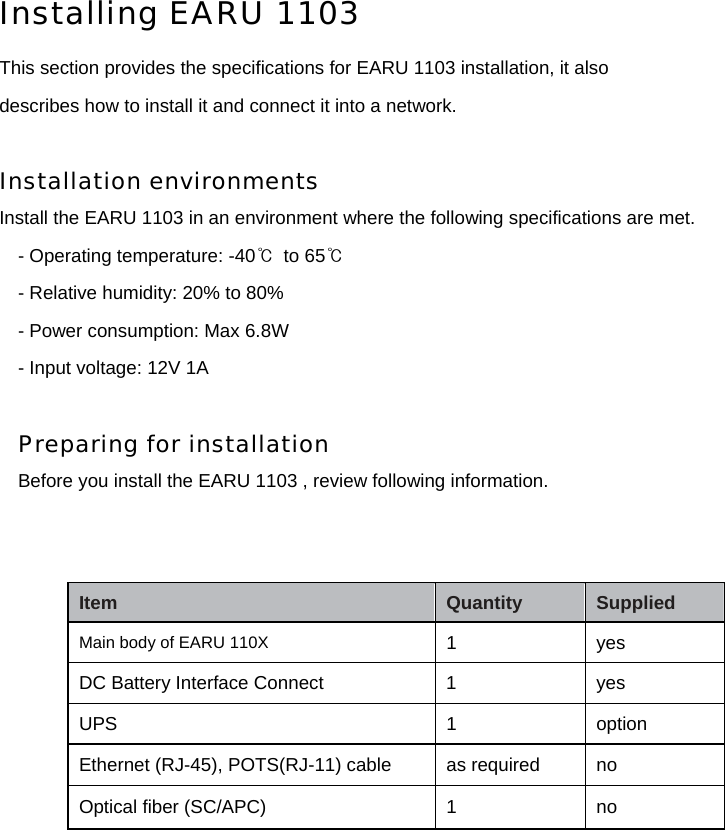 Installing EARU 1103  This section provides the specifications for EARU 1103 installation, it also describes how to install it and connect it into a network.  Installation environments  Install the EARU 1103 in an environment where the following specifications are met. - Operating temperature: -40℃  to 65℃ - Relative humidity: 20% to 80% - Power consumption: Max 6.8W - Input voltage: 12V 1A  Preparing for installation Before you install the EARU 1103 , review following information.                Item   Quantity   Supplied   Main body of EARU 110X 1   yes  DC Battery Interface Connect  1    yes UPS 1 option Ethernet (RJ-45), POTS(RJ-11) cable  as required    no Optical ﬁber (SC/APC)   1   no 