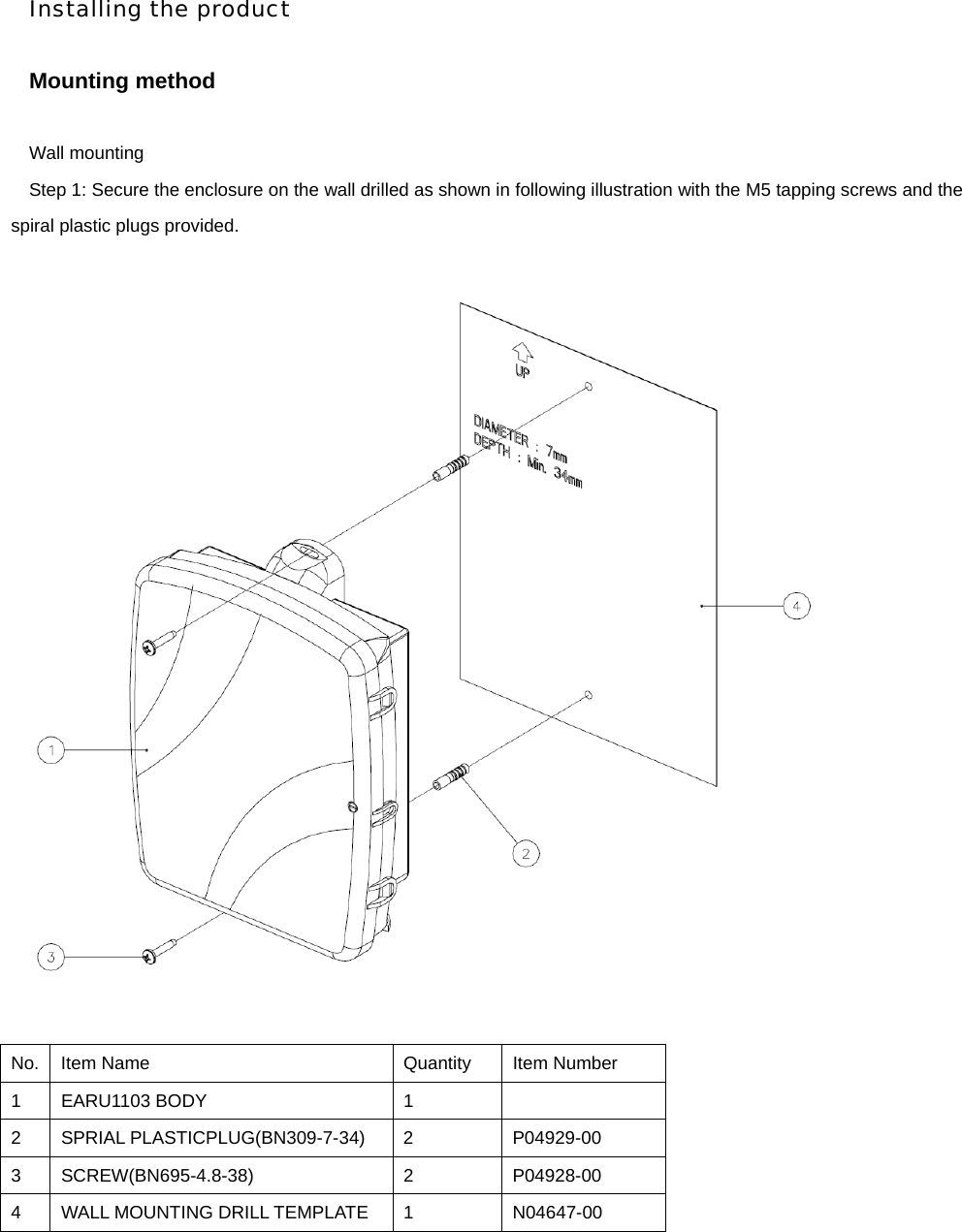 Installing the product  Mounting method  Wall mounting   Step 1: Secure the enclosure on the wall drilled as shown in following illustration with the M5 tapping screws and the spiral plastic plugs provided.           No.  Item Name  Quantity  Item Number 1 EARU1103 BODY  1   2 SPRIAL PLASTICPLUG(BN309-7-34) 2  P04929-00 3 SCREW(BN695-4.8-38)  2  P04928-00 4  WALL MOUNTING DRILL TEMPLATE  1  N04647-00 