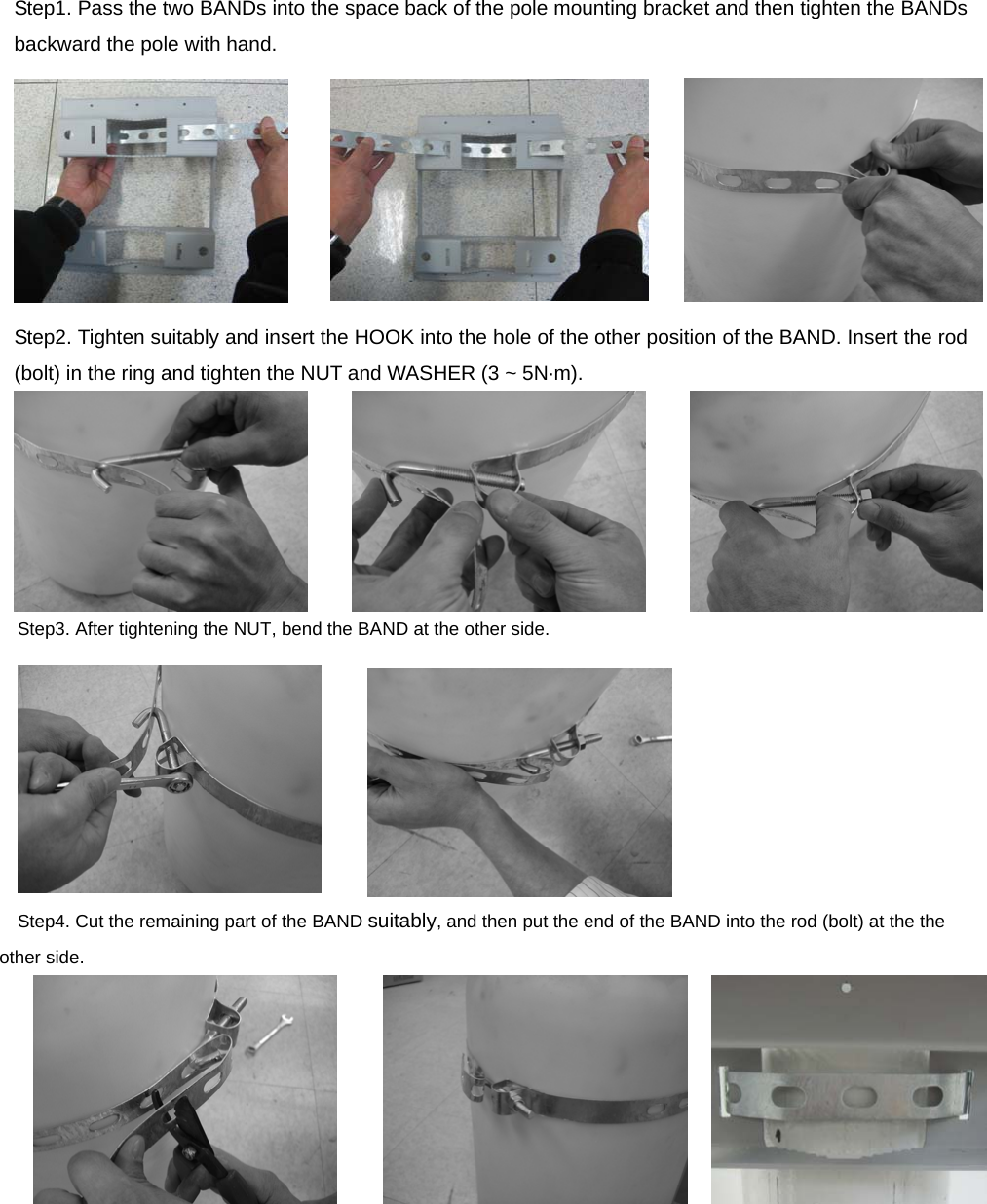 Step1. Pass the two BANDs into the space back of the pole mounting bracket and then tighten the BANDs backward the pole with hand.  Step2. Tighten suitably and insert the HOOK into the hole of the other position of the BAND. Insert the rod (bolt) in the ring and tighten the NUT and WASHER (3 ~ 5N·m).  Step3. After tightening the NUT, bend the BAND at the other side.          Step4. Cut the remaining part of the BAND suitably, and then put the end of the BAND into the rod (bolt) at the the other side.          