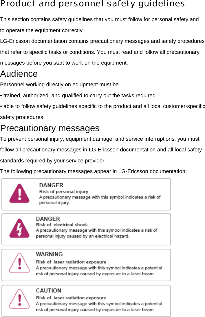 Product and personnel safety guidelines This section contains safety guidelines that you must follow for personal safety and to operate the equipment correctly. LG-Ericsson documentation contains precautionary messages and safety procedures that refer to specific tasks or conditions. You must read and follow all precautionary messages before you start to work on the equipment. Audience Personnel working directly on equipment must be • trained, authorized, and qualified to carry out the tasks required • able to follow safety guidelines specific to the product and all local customer-specific safety procedures Precautionary messages To prevent personal injury, equipment damage, and service interruptions, you must follow all precautionary messages in LG-Ericsson documentation and all local safety standards required by your service provider. The following precautionary messages appear in LG-Ericsson documentation:  