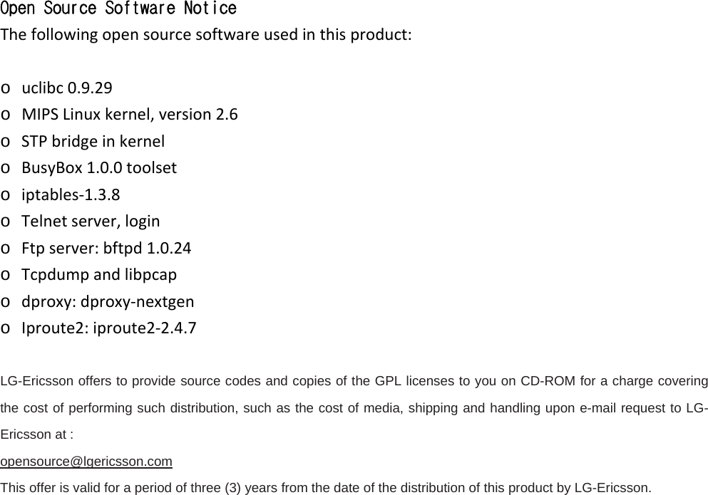 Open Source Software Notice Thefollowingopensourcesoftwareusedinthisproduct: o uclibc0.9.29o MIPSLinuxkernel,version2.6o STPbridgeinkernelo BusyBox1.0.0toolseto iptables‐1.3.8o Telnetserver,logino Ftpserver:bftpd1.0.24o Tcpdumpandlibpcapo dproxy:dproxy‐nextgeno Iproute2:iproute2‐2.4.7  LG-Ericsson offers to provide source codes and copies of the GPL licenses to you on CD-ROM for a charge covering the cost of performing such distribution, such as the cost of media, shipping and handling upon e-mail request to LG-Ericsson at :   opensource@lgericsson.com This offer is valid for a period of three (3) years from the date of the distribution of this product by LG-Ericsson.                     