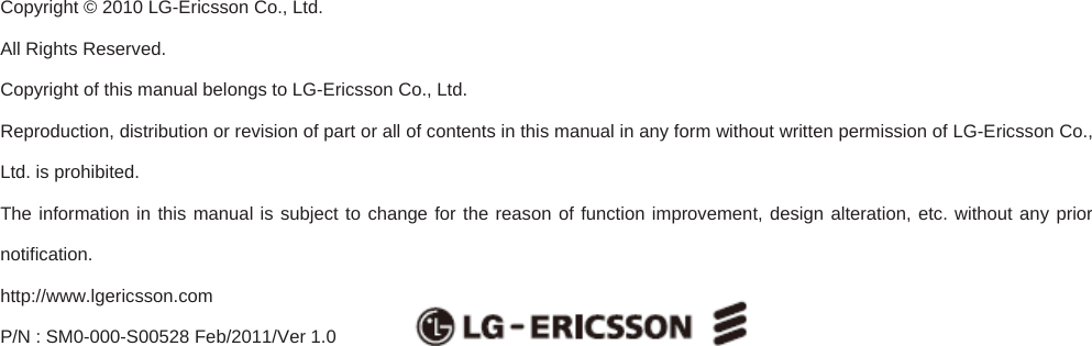                             Copyright © 2010 LG-Ericsson Co., Ltd.   All Rights Reserved.   Copyright of this manual belongs to LG-Ericsson Co., Ltd. Reproduction, distribution or revision of part or all of contents in this manual in any form without written permission of LG-Ericsson Co., Ltd. is prohibited. The information in this manual is subject to change for the reason of function improvement, design alteration, etc. without any prior notification.  http://www.lgericsson.com  P/N : SM0-000-S00528 Feb/2011/Ver 1.0    