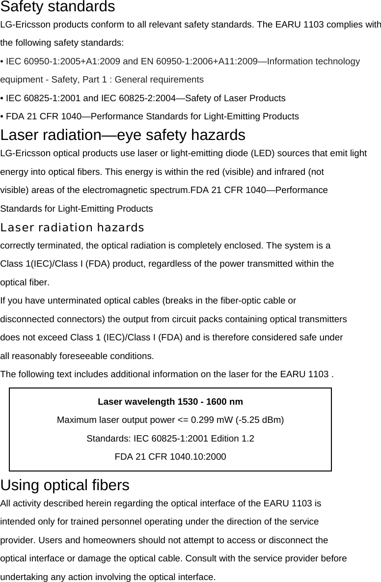 Safety standards LG-Ericsson products conform to all relevant safety standards. The EARU 1103 complies with the following safety standards: • IEC 60950-1:2005+A1:2009 and EN 60950-1:2006+A11:2009—Information technology   equipment - Safety, Part 1 : General requirements • IEC 60825-1:2001 and IEC 60825-2:2004—Safety of Laser Products • FDA 21 CFR 1040—Performance Standards for Light-Emitting Products Laser radiation—eye safety hazards LG-Ericsson optical products use laser or light-emitting diode (LED) sources that emit light energy into optical fibers. This energy is within the red (visible) and infrared (not visible) areas of the electromagnetic spectrum.FDA 21 CFR 1040—Performance Standards for Light-Emitting Products Laser radiation hazards correctly terminated, the optical radiation is completely enclosed. The system is a Class 1(IEC)/Class I (FDA) product, regardless of the power transmitted within the optical fiber. If you have unterminated optical cables (breaks in the fiber-optic cable or disconnected connectors) the output from circuit packs containing optical transmitters does not exceed Class 1 (IEC)/Class I (FDA) and is therefore considered safe under all reasonably foreseeable conditions. The following text includes additional information on the laser for the EARU 1103 .  Using optical fibers All activity described herein regarding the optical interface of the EARU 1103 is intended only for trained personnel operating under the direction of the service provider. Users and homeowners should not attempt to access or disconnect the optical interface or damage the optical cable. Consult with the service provider before undertaking any action involving the optical interface. Laser wavelength 1530 - 1600 nm Maximum laser output power &lt;= 0.299 mW (-5.25 dBm) Standards: IEC 60825-1:2001 Edition 1.2 FDA 21 CFR 1040.10:2000 