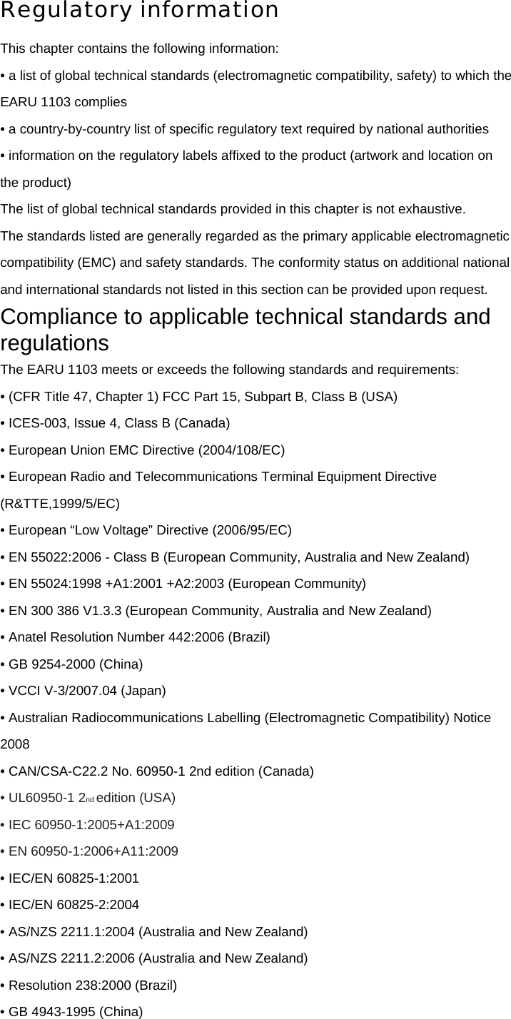 Regulatory information This chapter contains the following information: • a list of global technical standards (electromagnetic compatibility, safety) to which the EARU 1103 complies • a country-by-country list of specific regulatory text required by national authorities • information on the regulatory labels affixed to the product (artwork and location on the product) The list of global technical standards provided in this chapter is not exhaustive. The standards listed are generally regarded as the primary applicable electromagnetic compatibility (EMC) and safety standards. The conformity status on additional national and international standards not listed in this section can be provided upon request. Compliance to applicable technical standards and regulations The EARU 1103 meets or exceeds the following standards and requirements: • (CFR Title 47, Chapter 1) FCC Part 15, Subpart B, Class B (USA) • ICES-003, Issue 4, Class B (Canada) • European Union EMC Directive (2004/108/EC) • European Radio and Telecommunications Terminal Equipment Directive (R&amp;TTE,1999/5/EC) • European “Low Voltage” Directive (2006/95/EC) • EN 55022:2006 - Class B (European Community, Australia and New Zealand) • EN 55024:1998 +A1:2001 +A2:2003 (European Community) • EN 300 386 V1.3.3 (European Community, Australia and New Zealand) • Anatel Resolution Number 442:2006 (Brazil) • GB 9254-2000 (China) • VCCI V-3/2007.04 (Japan) • Australian Radiocommunications Labelling (Electromagnetic Compatibility) Notice 2008 • CAN/CSA-C22.2 No. 60950-1 2nd edition (Canada) • UL60950-1 2nd edition (USA) • IEC 60950-1:2005+A1:2009 • EN 60950-1:2006+A11:2009 • IEC/EN 60825-1:2001 • IEC/EN 60825-2:2004 • AS/NZS 2211.1:2004 (Australia and New Zealand) • AS/NZS 2211.2:2006 (Australia and New Zealand) • Resolution 238:2000 (Brazil) • GB 4943-1995 (China) 