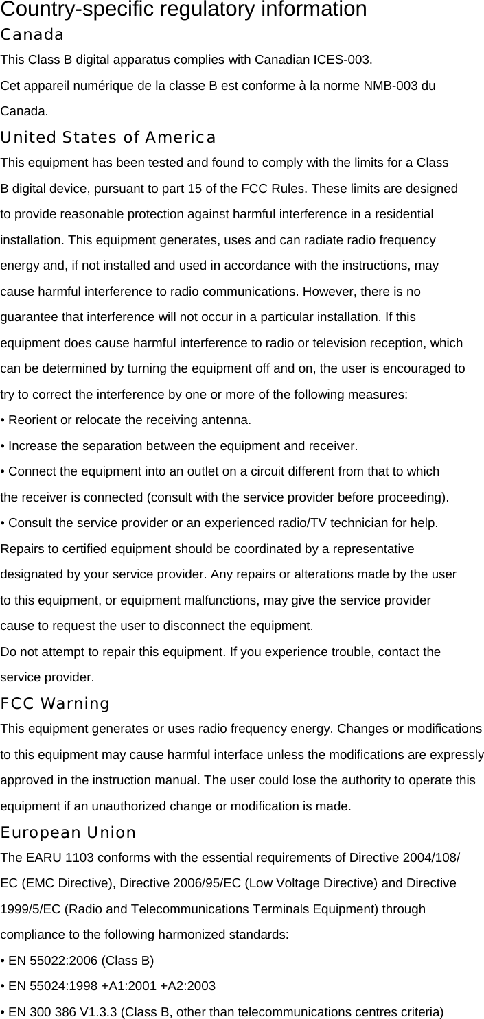 Country-specific regulatory information Canada This Class B digital apparatus complies with Canadian ICES-003. Cet appareil numérique de la classe B est conforme à la norme NMB-003 du Canada. United States of America This equipment has been tested and found to comply with the limits for a Class B digital device, pursuant to part 15 of the FCC Rules. These limits are designed to provide reasonable protection against harmful interference in a residential installation. This equipment generates, uses and can radiate radio frequency energy and, if not installed and used in accordance with the instructions, may cause harmful interference to radio communications. However, there is no guarantee that interference will not occur in a particular installation. If this equipment does cause harmful interference to radio or television reception, which can be determined by turning the equipment off and on, the user is encouraged to try to correct the interference by one or more of the following measures: • Reorient or relocate the receiving antenna. • Increase the separation between the equipment and receiver. • Connect the equipment into an outlet on a circuit different from that to which the receiver is connected (consult with the service provider before proceeding). • Consult the service provider or an experienced radio/TV technician for help. Repairs to certified equipment should be coordinated by a representative designated by your service provider. Any repairs or alterations made by the user to this equipment, or equipment malfunctions, may give the service provider cause to request the user to disconnect the equipment. Do not attempt to repair this equipment. If you experience trouble, contact the service provider. FCC Warning This equipment generates or uses radio frequency energy. Changes or modifications to this equipment may cause harmful interface unless the modifications are expressly approved in the instruction manual. The user could lose the authority to operate this equipment if an unauthorized change or modification is made. European Union The EARU 1103 conforms with the essential requirements of Directive 2004/108/ EC (EMC Directive), Directive 2006/95/EC (Low Voltage Directive) and Directive 1999/5/EC (Radio and Telecommunications Terminals Equipment) through compliance to the following harmonized standards: • EN 55022:2006 (Class B) • EN 55024:1998 +A1:2001 +A2:2003 • EN 300 386 V1.3.3 (Class B, other than telecommunications centres criteria) 