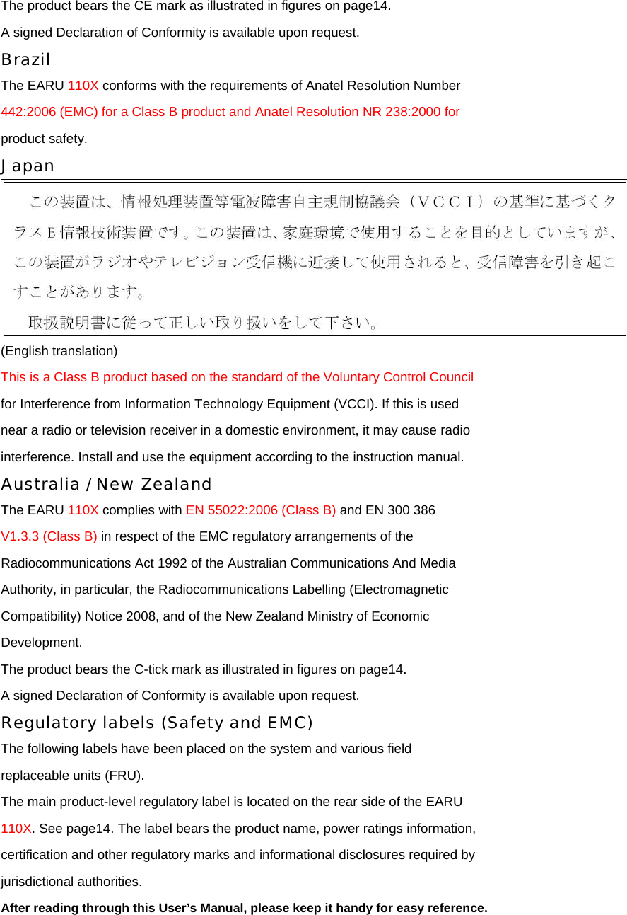 The product bears the CE mark as illustrated in figures on page14. A signed Declaration of Conformity is available upon request. Brazil The EARU 110X conforms with the requirements of Anatel Resolution Number 442:2006 (EMC) for a Class B product and Anatel Resolution NR 238:2000 for product safety. Japan  (English translation) This is a Class B product based on the standard of the Voluntary Control Council for Interference from Information Technology Equipment (VCCI). If this is used near a radio or television receiver in a domestic environment, it may cause radio interference. Install and use the equipment according to the instruction manual. Australia / New Zealand The EARU 110X complies with EN 55022:2006 (Class B) and EN 300 386 V1.3.3 (Class B) in respect of the EMC regulatory arrangements of the Radiocommunications Act 1992 of the Australian Communications And Media Authority, in particular, the Radiocommunications Labelling (Electromagnetic Compatibility) Notice 2008, and of the New Zealand Ministry of Economic Development. The product bears the C-tick mark as illustrated in figures on page14. A signed Declaration of Conformity is available upon request. Regulatory labels (Safety and EMC) The following labels have been placed on the system and various field replaceable units (FRU). The main product-level regulatory label is located on the rear side of the EARU 110X. See page14. The label bears the product name, power ratings information, certification and other regulatory marks and informational disclosures required by jurisdictional authorities. After reading through this User’s Manual, please keep it handy for easy reference.  