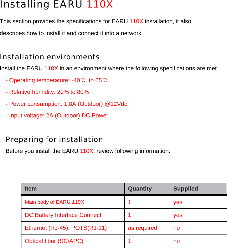 Installing EARU 110X  This section provides the specifications for EARU 110X installation, it also describes how to install it and connect it into a network.  Installation environments  Install the EARU 110X in an environment where the following specifications are met. - Operating temperature: -40℃  to 65℃ - Relative humidity: 20% to 80% - Power consumption: 1.8A (Outdoor) @12Vdc - Input voltage: 2A (Outdoor) DC Power  Preparing for installation Before you install the EARU 110X, review following information.                Item   Quantity   Supplied   Main body of EARU 110X 1   yes  DC Battery Interface Connect  1    yes Ethernet (RJ-45), POTS(RJ-11)    as required    no Optical ﬁber (SC/APC)   1   no 