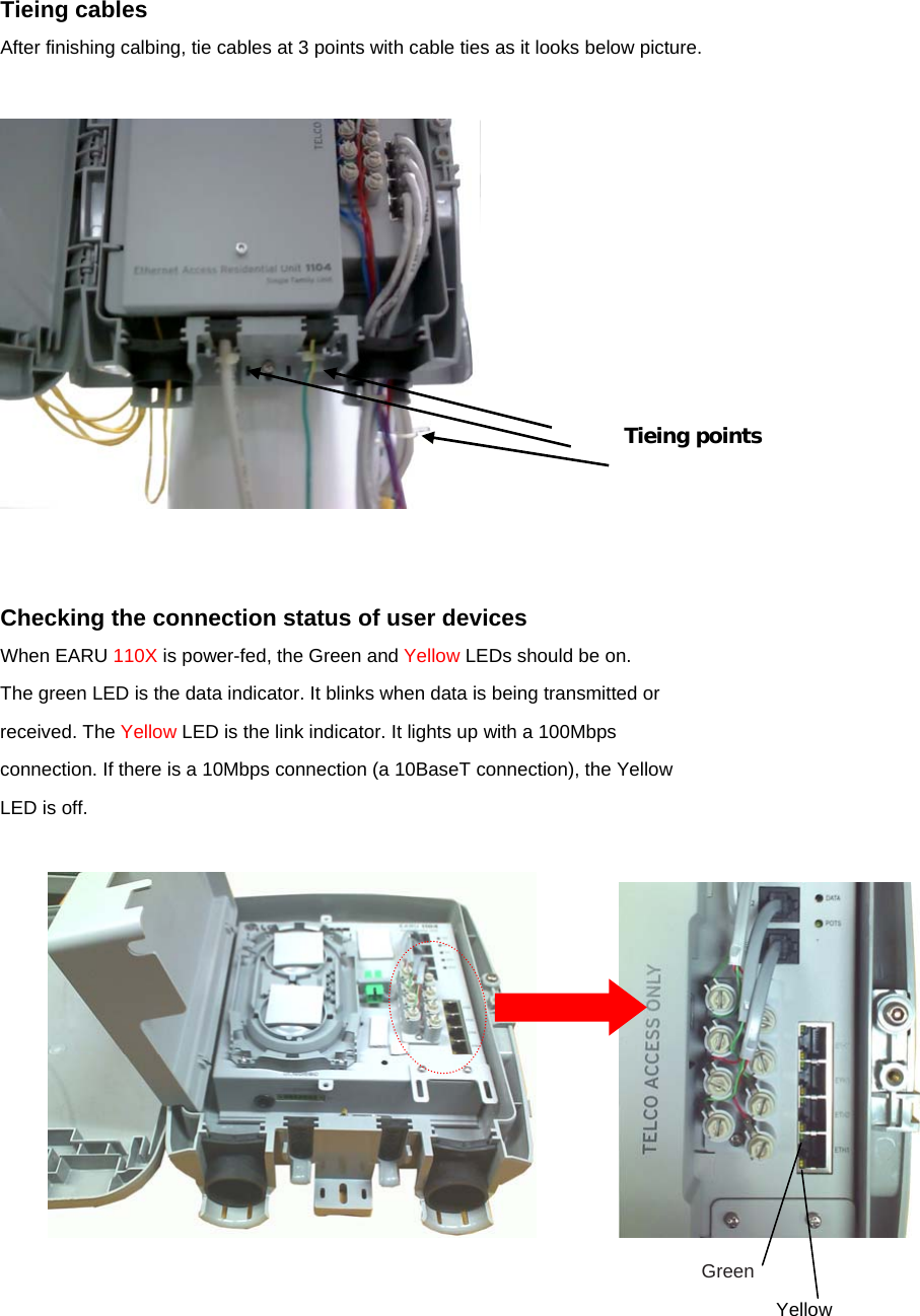 Tieing cables After finishing calbing, tie cables at 3 points with cable ties as it looks below picture.     Checking the connection status of user devices When EARU 110X is power-fed, the Green and Yellow LEDs should be on. The green LED is the data indicator. It blinks when data is being transmitted or received. The Yellow LED is the link indicator. It lights up with a 100Mbps connection. If there is a 10Mbps connection (a 10BaseT connection), the Yellow LED is off.                 Green Yellow Tieing points 