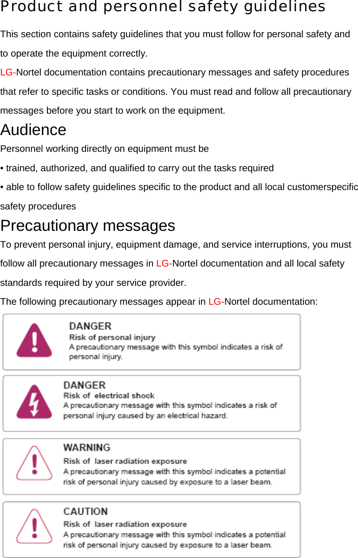 Product and personnel safety guidelines This section contains safety guidelines that you must follow for personal safety and to operate the equipment correctly. LG-Nortel documentation contains precautionary messages and safety procedures that refer to specific tasks or conditions. You must read and follow all precautionary messages before you start to work on the equipment. Audience Personnel working directly on equipment must be • trained, authorized, and qualified to carry out the tasks required • able to follow safety guidelines specific to the product and all local customerspecific safety procedures Precautionary messages To prevent personal injury, equipment damage, and service interruptions, you must follow all precautionary messages in LG-Nortel documentation and all local safety standards required by your service provider. The following precautionary messages appear in LG-Nortel documentation:  