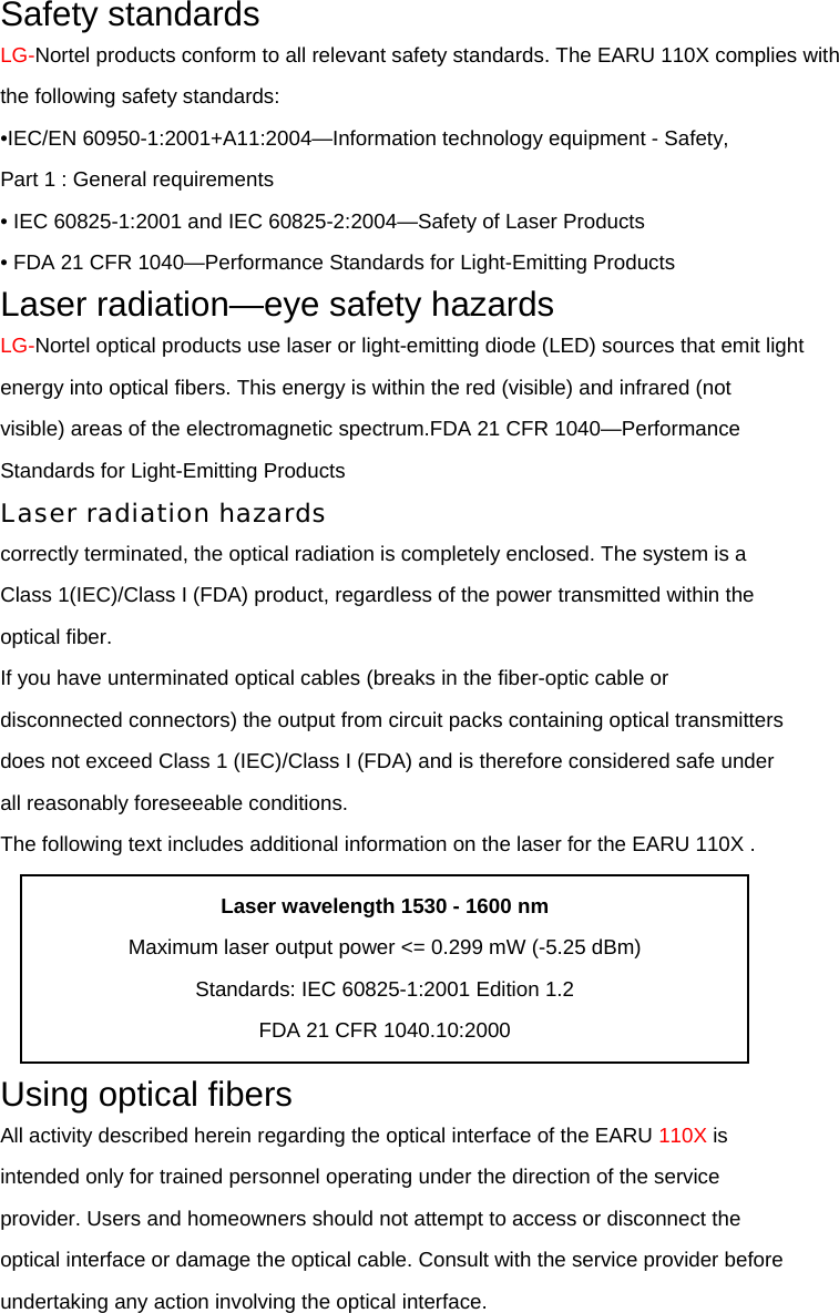 Safety standards LG-Nortel products conform to all relevant safety standards. The EARU 110X complies with the following safety standards: •IEC/EN 60950-1:2001+A11:2004—Information technology equipment - Safety, Part 1 : General requirements • IEC 60825-1:2001 and IEC 60825-2:2004—Safety of Laser Products • FDA 21 CFR 1040—Performance Standards for Light-Emitting Products Laser radiation—eye safety hazards LG-Nortel optical products use laser or light-emitting diode (LED) sources that emit light energy into optical fibers. This energy is within the red (visible) and infrared (not visible) areas of the electromagnetic spectrum.FDA 21 CFR 1040—Performance Standards for Light-Emitting Products Laser radiation hazards correctly terminated, the optical radiation is completely enclosed. The system is a Class 1(IEC)/Class I (FDA) product, regardless of the power transmitted within the optical fiber. If you have unterminated optical cables (breaks in the fiber-optic cable or disconnected connectors) the output from circuit packs containing optical transmitters does not exceed Class 1 (IEC)/Class I (FDA) and is therefore considered safe under all reasonably foreseeable conditions. The following text includes additional information on the laser for the EARU 110X .  Using optical fibers All activity described herein regarding the optical interface of the EARU 110X is intended only for trained personnel operating under the direction of the service provider. Users and homeowners should not attempt to access or disconnect the optical interface or damage the optical cable. Consult with the service provider before undertaking any action involving the optical interface. Laser wavelength 1530 - 1600 nm Maximum laser output power &lt;= 0.299 mW (-5.25 dBm) Standards: IEC 60825-1:2001 Edition 1.2 FDA 21 CFR 1040.10:2000 