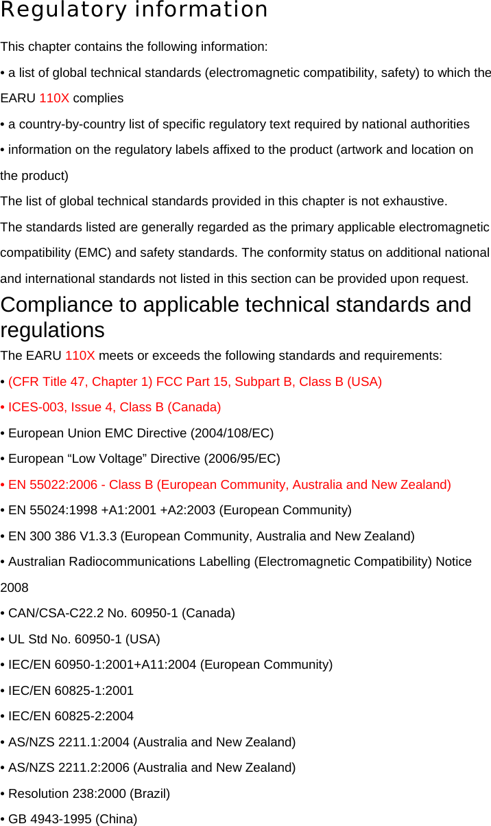 Regulatory information This chapter contains the following information: • a list of global technical standards (electromagnetic compatibility, safety) to which the EARU 110X complies • a country-by-country list of specific regulatory text required by national authorities • information on the regulatory labels affixed to the product (artwork and location on the product) The list of global technical standards provided in this chapter is not exhaustive. The standards listed are generally regarded as the primary applicable electromagnetic compatibility (EMC) and safety standards. The conformity status on additional national and international standards not listed in this section can be provided upon request. Compliance to applicable technical standards and regulations The EARU 110X meets or exceeds the following standards and requirements: • (CFR Title 47, Chapter 1) FCC Part 15, Subpart B, Class B (USA) • ICES-003, Issue 4, Class B (Canada) • European Union EMC Directive (2004/108/EC) • European “Low Voltage” Directive (2006/95/EC) • EN 55022:2006 - Class B (European Community, Australia and New Zealand) • EN 55024:1998 +A1:2001 +A2:2003 (European Community) • EN 300 386 V1.3.3 (European Community, Australia and New Zealand) • Australian Radiocommunications Labelling (Electromagnetic Compatibility) Notice 2008 • CAN/CSA-C22.2 No. 60950-1 (Canada) • UL Std No. 60950-1 (USA) • IEC/EN 60950-1:2001+A11:2004 (European Community) • IEC/EN 60825-1:2001 • IEC/EN 60825-2:2004 • AS/NZS 2211.1:2004 (Australia and New Zealand) • AS/NZS 2211.2:2006 (Australia and New Zealand) • Resolution 238:2000 (Brazil) • GB 4943-1995 (China) 