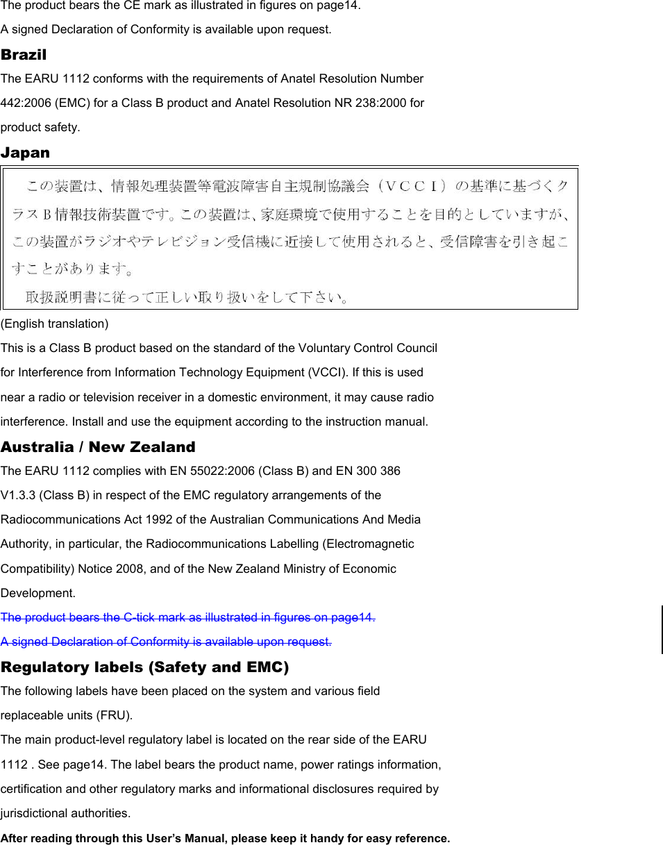 The product bears the CE mark as illustrated in figures on page14. A signed Declaration of Conformity is available upon request. Brazil The EARU 1112 conforms with the requirements of Anatel Resolution Number 442:2006 (EMC) for a Class B product and Anatel Resolution NR 238:2000 for product safety. Japan  (English translation) This is a Class B product based on the standard of the Voluntary Control Council for Interference from Information Technology Equipment (VCCI). If this is used near a radio or television receiver in a domestic environment, it may cause radio interference. Install and use the equipment according to the instruction manual. Australia / New Zealand The EARU 1112 complies with EN 55022:2006 (Class B) and EN 300 386 V1.3.3 (Class B) in respect of the EMC regulatory arrangements of the Radiocommunications Act 1992 of the Australian Communications And Media Authority, in particular, the Radiocommunications Labelling (Electromagnetic Compatibility) Notice 2008, and of the New Zealand Ministry of Economic Development. The product bears the C-tick mark as illustrated in figures on page14. A signed Declaration of Conformity is available upon request. Regulatory labels (Safety and EMC) The following labels have been placed on the system and various field replaceable units (FRU). The main product-level regulatory label is located on the rear side of the EARU 1112 . See page14. The label bears the product name, power ratings information, certification and other regulatory marks and informational disclosures required by jurisdictional authorities. After reading through this User’s Manual, please keep it handy for easy reference.  