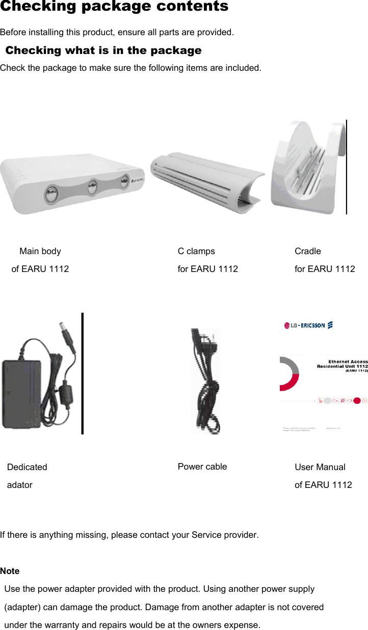 Checking package contents Before installing this product, ensure all parts are provided. Checking what is in the package Check the package to make sure the following items are included.                                                         If there is anything missing, please contact your Service provider.  Note Use the power adapter provided with the product. Using another power supply (adapter) can damage the product. Damage from another adapter is not covered under the warranty and repairs would be at the owners expense.     Main body of EARU 1112 C clamps for EARU 1112 Cradle for EARU 1112 Dedicated adator Power cable User Manual of EARU 1112 