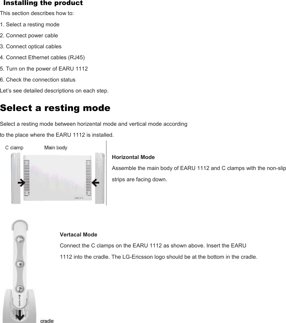 Installing the product This section describes how to: 1. Select a resting mode 2. Connect power cable 3. Connect optical cables 4. Connect Ethernet cables (RJ45) 5. Turn on the power of EARU 1112 6. Check the connection status Let’s see detailed descriptions on each step. Select a resting mode Select a resting mode between horizental mode and vertical mode according to the place where the EARU 1112 is installed.  Horizontal Mode Assemble the main body of EARU 1112 and C clamps with the non-slip strips are facing down.     Vertacal Mode Connect the C clamps on the EARU 1112 as shown above. Insert the EARU 1112 into the cradle. The LG-Ericsson logo should be at the bottom in the cradle.