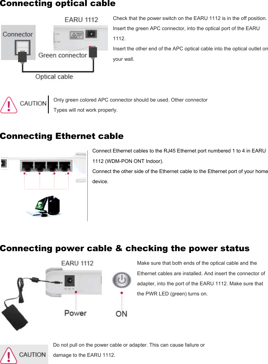 Connecting optical cable Check that the power switch on the EARU 1112 is in the off position. Insert the green APC connector, into the optical port of the EARU 1112. Insert the other end of the APC optical cable into the optical outlet on your wall.    Only green colored APC connector should be used. Other connector   Types will not work properly.  Connecting Ethernet cable Connect Ethernet cables to the RJ45 Ethernet port numbered 1 to 4 in EARU 1112 (WDM-PON ONT Indoor). Connect the other side of the Ethernet cable to the Ethernet port of your home device.      Connecting power cable &amp; checking the power status Make sure that both ends of the optical cable and the Ethernet cables are installed. And insert the connector of adapter, into the port of the EARU 1112. Make sure that the PWR LED (green) turns on.     Do not pull on the power cable or adapter. This can cause failure or damage to the EARU 1112.     