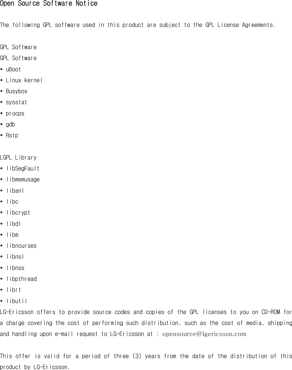 Open Source Software Notice  The following GPL software used in this product are subject to the GPL License Agreements.  GPL Software GPL Software ▪ uBoot ▪ Linux kernel ▪ Busybox ▪ sysstat ▪ procps ▪ gdb ▪ Rstp  LGPL Library ▪ libSegFault ▪ libmemusage ▪ libanl ▪ libc ▪ libcrypt ▪ libdl ▪ libm ▪ libncurses ▪ libnsl ▪ libnss ▪ libpthread ▪ librt ▪ libutil LG-Ericsson offers to provide source codes and copies of the GPL licenses to you on CD-ROM for a charge covering the cost of performing such distribution, such as the cost of media, shipping and handling upon e-mail request to LG-Ericsson at : opensource@lgericsson.com  This offer is valid for a period of three (3) years from the date of the distribution of this product by LG-Ericsson.  