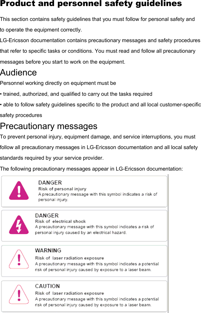 Product and personnel safety guidelines This section contains safety guidelines that you must follow for personal safety and to operate the equipment correctly. LG-Ericsson documentation contains precautionary messages and safety procedures that refer to specific tasks or conditions. You must read and follow all precautionary messages before you start to work on the equipment. Audience Personnel working directly on equipment must be • trained, authorized, and qualified to carry out the tasks required • able to follow safety guidelines specific to the product and all local customer-specific safety procedures Precautionary messages To prevent personal injury, equipment damage, and service interruptions, you must follow all precautionary messages in LG-Ericsson documentation and all local safety standards required by your service provider. The following precautionary messages appear in LG-Ericsson documentation:  