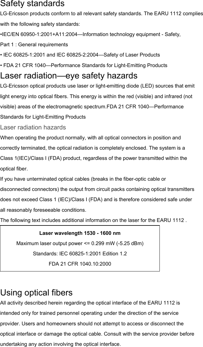 Safety standards LG-Ericsson products conform to all relevant safety standards. The EARU 1112 complies with the following safety standards: •IEC/EN 60950-1:2001+A11:2004—Information technology equipment - Safety, Part 1 : General requirements • IEC 60825-1:2001 and IEC 60825-2:2004—Safety of Laser Products • FDA 21 CFR 1040—Performance Standards for Light-Emitting Products Laser radiation—eye safety hazards LG-Ericsson optical products use laser or light-emitting diode (LED) sources that emit light energy into optical fibers. This energy is within the red (visible) and infrared (not visible) areas of the electromagnetic spectrum.FDA 21 CFR 1040—Performance Standards for Light-Emitting Products Laser radiation hazards When operating the product normally, with all optical connectors in position and correctly terminated, the optical radiation is completely enclosed. The system is a Class 1(IEC)/Class I (FDA) product, regardless of the power transmitted within the optical fiber. If you have unterminated optical cables (breaks in the fiber-optic cable or disconnected connectors) the output from circuit packs containing optical transmitters does not exceed Class 1 (IEC)/Class I (FDA) and is therefore considered safe under all reasonably foreseeable conditions. The following text includes additional information on the laser for the EARU 1112 .   Using optical fibers All activity described herein regarding the optical interface of the EARU 1112 is intended only for trained personnel operating under the direction of the service provider. Users and homeowners should not attempt to access or disconnect the optical interface or damage the optical cable. Consult with the service provider before undertaking any action involving the optical interface. Laser wavelength 1530 - 1600 nm Maximum laser output power &lt;= 0.299 mW (-5.25 dBm) Standards: IEC 60825-1:2001 Edition 1.2 FDA 21 CFR 1040.10:2000 