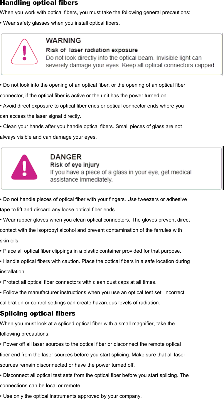 Handling optical fibers When you work with optical fibers, you must take the following general precautions: • Wear safety glasses when you install optical fibers.  • Do not look into the opening of an optical fiber, or the opening of an optical fiber connector, if the optical fiber is active or the unit has the power turned on. • Avoid direct exposure to optical fiber ends or optical connector ends where you can access the laser signal directly. • Clean your hands after you handle optical fibers. Small pieces of glass are not always visible and can damage your eyes.  • Do not handle pieces of optical fiber with your fingers. Use tweezers or adhesive tape to lift and discard any loose optical fiber ends. • Wear rubber gloves when you clean optical connectors. The gloves prevent direct contact with the isopropyl alcohol and prevent contamination of the ferrules with skin oils. • Place all optical fiber clippings in a plastic container provided for that purpose. • Handle optical fibers with caution. Place the optical fibers in a safe location during installation. • Protect all optical fiber connectors with clean dust caps at all times. • Follow the manufacturer instructions when you use an optical test set. Incorrect calibration or control settings can create hazardous levels of radiation. Splicing optical fibers When you must look at a spliced optical fiber with a small magnifier, take the following precautions: • Power off all laser sources to the optical fiber or disconnect the remote optical fiber end from the laser sources before you start splicing. Make sure that all laser sources remain disconnected or have the power turned off. • Disconnect all optical test sets from the optical fiber before you start splicing. The connections can be local or remote. • Use only the optical instruments approved by your company. 