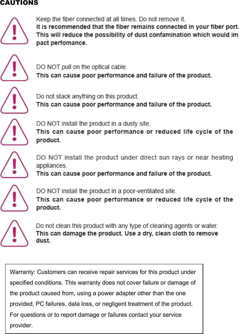 CAUTIONS        Warranty: Customers can receive repair services for this product underspecified conditions. This warranty does not cover failure or damage ofthe product caused from, using a power adapter other than the one provided, PC failures, data loss, or negligent treatment of the product. For questions or to report damage or failures contact your service provider. 