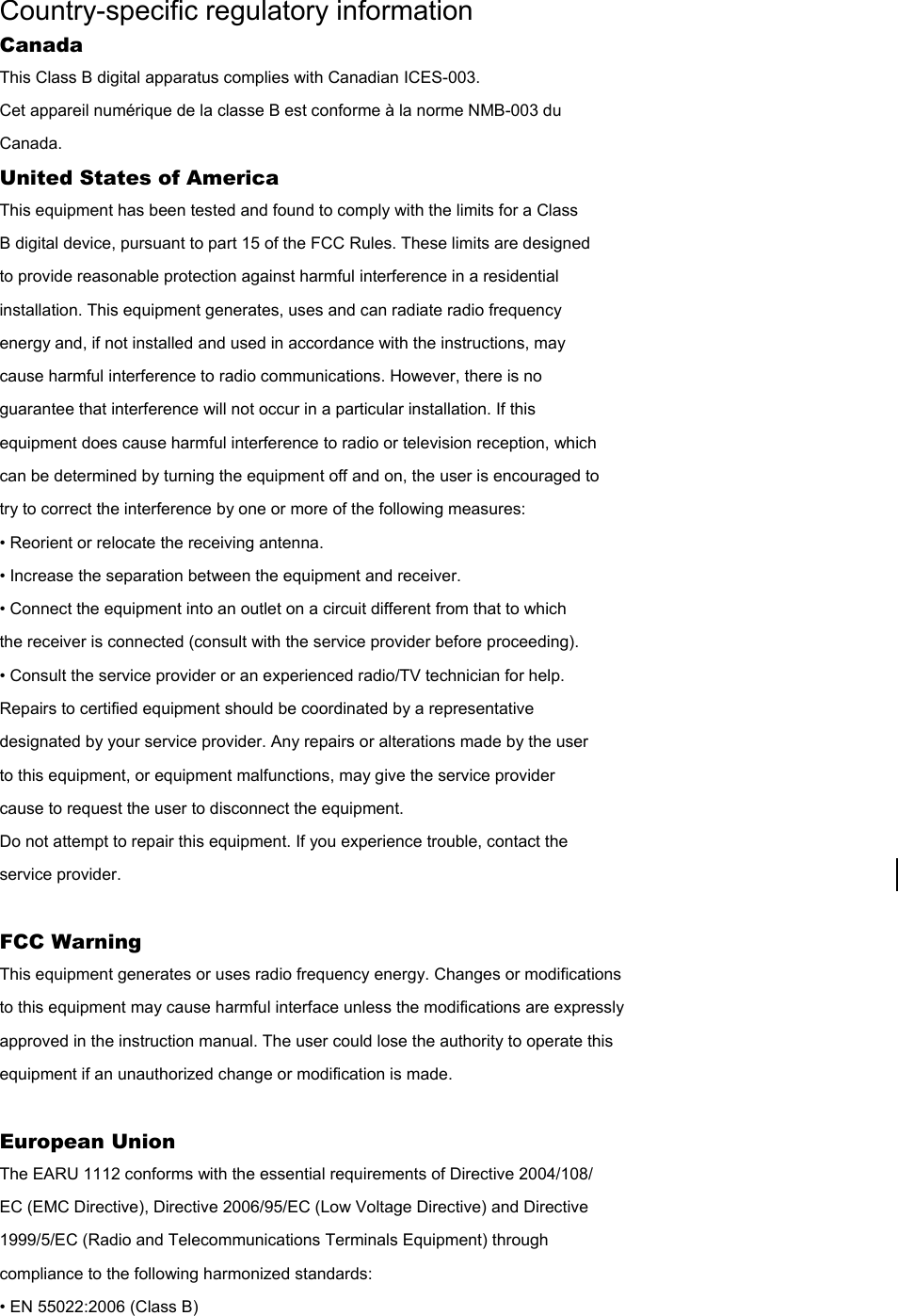 Country-specific regulatory information Canada This Class B digital apparatus complies with Canadian ICES-003. Cet appareil numérique de la classe B est conforme à la norme NMB-003 du Canada. United States of America This equipment has been tested and found to comply with the limits for a Class B digital device, pursuant to part 15 of the FCC Rules. These limits are designed to provide reasonable protection against harmful interference in a residential installation. This equipment generates, uses and can radiate radio frequency energy and, if not installed and used in accordance with the instructions, may cause harmful interference to radio communications. However, there is no guarantee that interference will not occur in a particular installation. If this equipment does cause harmful interference to radio or television reception, which can be determined by turning the equipment off and on, the user is encouraged to try to correct the interference by one or more of the following measures: • Reorient or relocate the receiving antenna. • Increase the separation between the equipment and receiver. • Connect the equipment into an outlet on a circuit different from that to which the receiver is connected (consult with the service provider before proceeding). • Consult the service provider or an experienced radio/TV technician for help. Repairs to certified equipment should be coordinated by a representative designated by your service provider. Any repairs or alterations made by the user to this equipment, or equipment malfunctions, may give the service provider cause to request the user to disconnect the equipment. Do not attempt to repair this equipment. If you experience trouble, contact the service provider.  FCC Warning This equipment generates or uses radio frequency energy. Changes or modifications to this equipment may cause harmful interface unless the modifications are expressly approved in the instruction manual. The user could lose the authority to operate this equipment if an unauthorized change or modification is made.  European Union The EARU 1112 conforms with the essential requirements of Directive 2004/108/ EC (EMC Directive), Directive 2006/95/EC (Low Voltage Directive) and Directive 1999/5/EC (Radio and Telecommunications Terminals Equipment) through compliance to the following harmonized standards: • EN 55022:2006 (Class B) 
