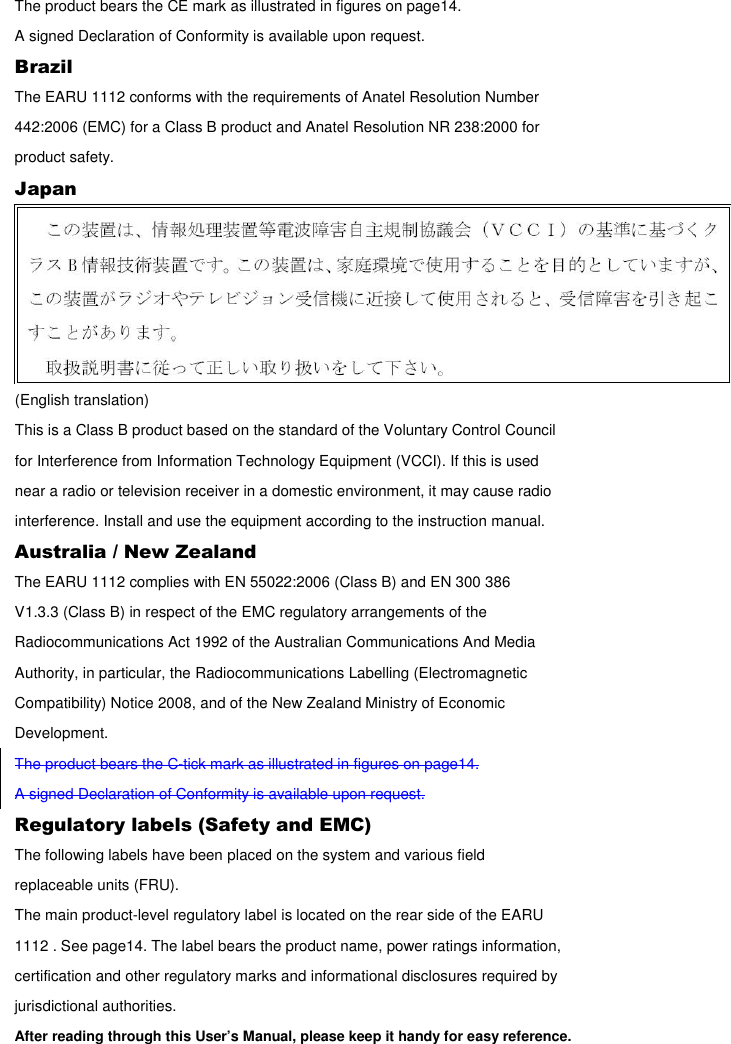 The product bears the CE mark as illustrated in figures on page14. A signed Declaration of Conformity is available upon request. Brazil The EARU 1112 conforms with the requirements of Anatel Resolution Number 442:2006 (EMC) for a Class B product and Anatel Resolution NR 238:2000 for product safety. Japan  (English translation) This is a Class B product based on the standard of the Voluntary Control Council for Interference from Information Technology Equipment (VCCI). If this is used near a radio or television receiver in a domestic environment, it may cause radio interference. Install and use the equipment according to the instruction manual. Australia / New Zealand The EARU 1112 complies with EN 55022:2006 (Class B) and EN 300 386 V1.3.3 (Class B) in respect of the EMC regulatory arrangements of the Radiocommunications Act 1992 of the Australian Communications And Media Authority, in particular, the Radiocommunications Labelling (Electromagnetic Compatibility) Notice 2008, and of the New Zealand Ministry of Economic Development. The product bears the C-tick mark as illustrated in figures on page14. A signed Declaration of Conformity is available upon request. Regulatory labels (Safety and EMC) The following labels have been placed on the system and various field replaceable units (FRU). The main product-level regulatory label is located on the rear side of the EARU 1112 . See page14. The label bears the product name, power ratings information, certification and other regulatory marks and informational disclosures required by jurisdictional authorities. After reading through this User’s Manual, please keep it handy for easy reference.  