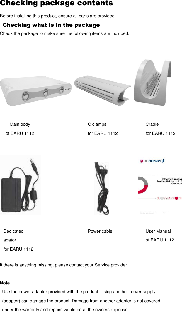 Checking package contents Before installing this product, ensure all parts are provided. Checking what is in the package Check the package to make sure the following items are included.                                                                                         If there is anything missing, please contact your Service provider.  Note Use the power adapter provided with the product. Using another power supply (adapter) can damage the product. Damage from another adapter is not covered under the warranty and repairs would be at the owners expense.     Main body of EARU 1112 C clamps for EARU 1112 Cradle for EARU 1112 Dedicated adator for EARU 1112 Power cable User Manual of EARU 1112 