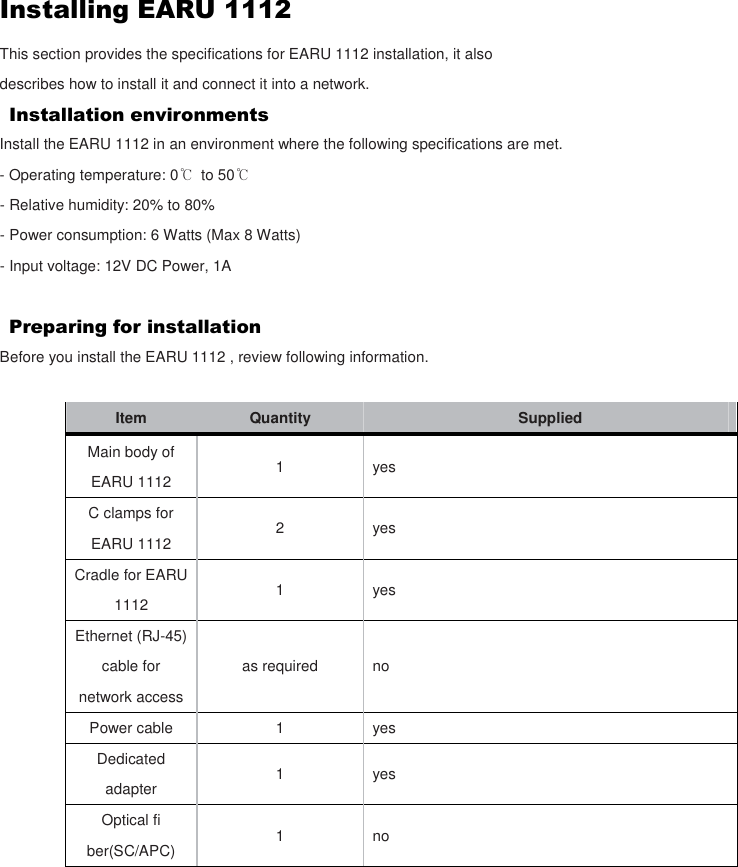 Installing EARU 1112 This section provides the specifications for EARU 1112 installation, it also describes how to install it and connect it into a network. Installation environments Install the EARU 1112 in an environment where the following specifications are met. - Operating temperature: 0℃  to 50℃ - Relative humidity: 20% to 80% - Power consumption: 6 Watts (Max 8 Watts) - Input voltage: 12V DC Power, 1A  Preparing for installation   Before you install the EARU 1112 , review following information.  Item  Quantity    Supplied Main body of EARU 1112 1 yes C clamps for EARU 1112 2 yes Cradle for EARU 1112 1 yes Ethernet (RJ-45) cable for network access as required    no Power cable  1  yes Dedicated adapter  1  yes Optical fi ber(SC/APC)  1  no     