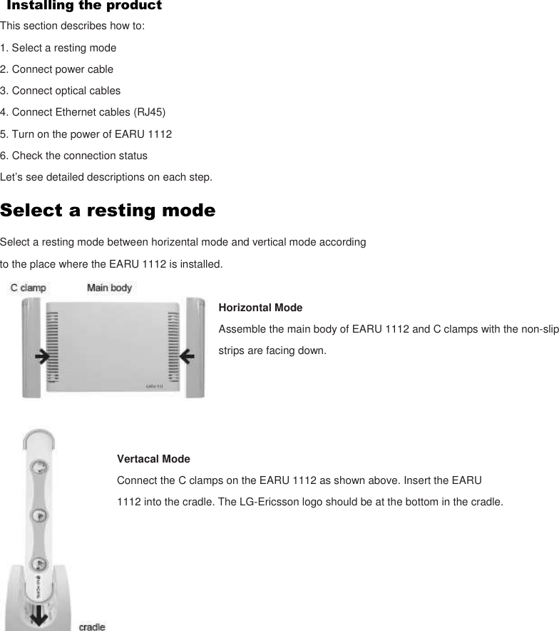 Installing the product This section describes how to: 1. Select a resting mode 2. Connect power cable 3. Connect optical cables 4. Connect Ethernet cables (RJ45) 5. Turn on the power of EARU 1112 6. Check the connection status Let’s see detailed descriptions on each step. Select a resting mode Select a resting mode between horizental mode and vertical mode according to the place where the EARU 1112 is installed.  Horizontal Mode Assemble the main body of EARU 1112 and C clamps with the non-slip strips are facing down.     Vertacal Mode Connect the C clamps on the EARU 1112 as shown above. Insert the EARU 1112 into the cradle. The LG-Ericsson logo should be at the bottom in the cradle.