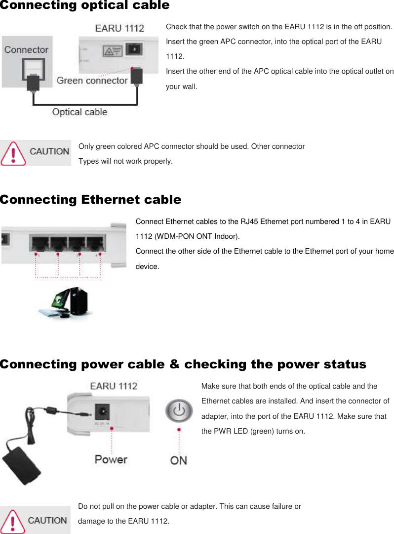 Connecting optical cable Check that the power switch on the EARU 1112 is in the off position. Insert the green APC connector, into the optical port of the EARU 1112. Insert the other end of the APC optical cable into the optical outlet on your wall.    Only green colored APC connector should be used. Other connector   Types will not work properly.  Connecting Ethernet cable Connect Ethernet cables to the RJ45 Ethernet port numbered 1 to 4 in EARU 1112 (WDM-PON ONT Indoor). Connect the other side of the Ethernet cable to the Ethernet port of your home device.      Connecting power cable &amp; checking the power status Make sure that both ends of the optical cable and the Ethernet cables are installed. And insert the connector of adapter, into the port of the EARU 1112. Make sure that the PWR LED (green) turns on.     Do not pull on the power cable or adapter. This can cause failure or damage to the EARU 1112.     
