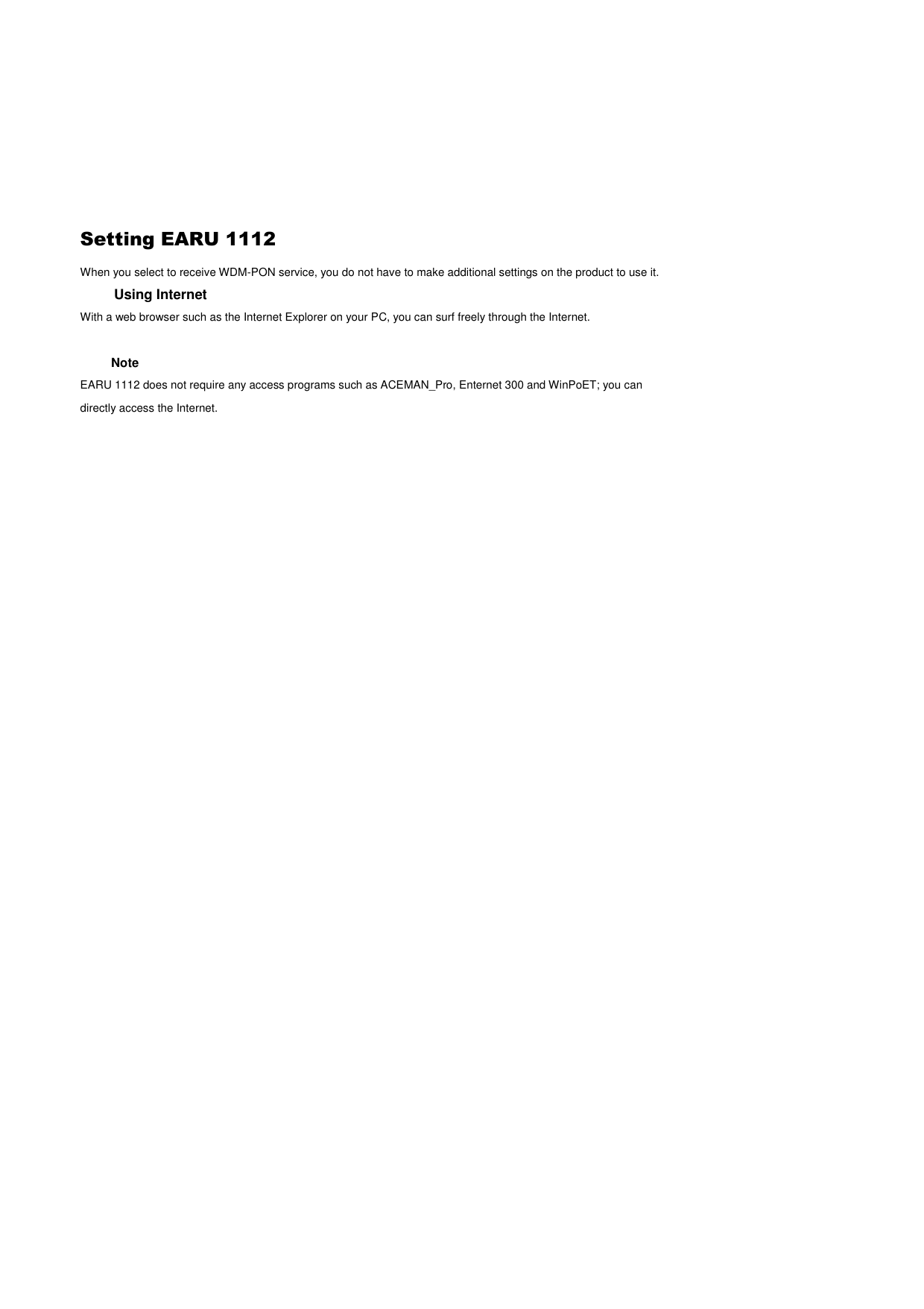  Setting EARU 1112 When you select to receive WDM-PON service, you do not have to make additional settings on the product to use it. Using Internet With a web browser such as the Internet Explorer on your PC, you can surf freely through the Internet.    Note EARU 1112 does not require any access programs such as ACEMAN_Pro, Enternet 300 and WinPoET; you can directly access the Internet.      