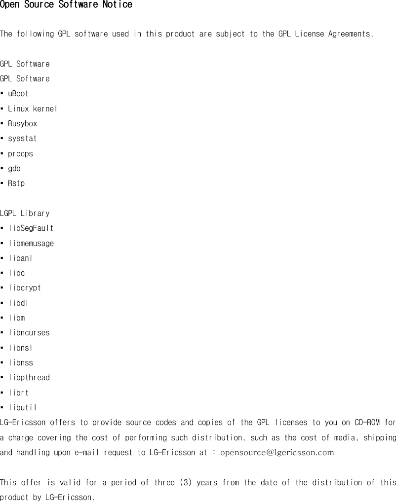 Open Source Software NoticeOpen Source Software NoticeOpen Source Software NoticeOpen Source Software Notice     The following GPL software used in this product are subject to the GPL License Agreements.  GPL Software GPL Software ▪ uBoot ▪ Linux kernel ▪ Busybox ▪ sysstat ▪ procps ▪ gdb ▪ Rstp  LGPL Library ▪ libSegFault ▪ libmemusage ▪ libanl ▪ libc ▪ libcrypt ▪ libdl ▪ libm ▪ libncurses ▪ libnsl ▪ libnss ▪ libpthread ▪ librt ▪ libutil LG-Ericsson offers to provide source codes and copies of the GPL licenses to you on CD-ROM for a charge covering the cost of performing such distribution, such as the cost of media, shipping and handling upon e-mail request to LG-Ericsson at : opensource@lgericsson.com  This offer is valid for a period of three (3) years from the date of the distribution of this product by LG-Ericsson.  